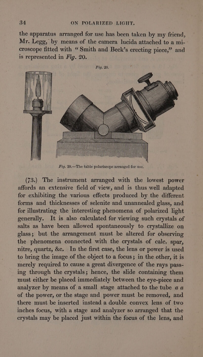 the apparatus arranged for use has been taken by my friend, Mr. Legg, by means of the camera lucida attached to a mi- croscope fitted with “Smith and Beck’s erecting piece,” and is represented in Fig. 20. Fig. 20. iil | h Oem || A lh. CL iy. UTE vail AA oii WX: WY W wr vai | i} WAN) | i (73.) The instrument arranged with the lowest power affords an extensive field of view, and is thus well adapted for exhibiting the various effects produced by the different forms and thicknesses of selenite and unannealed glass, and for illustrating the interesting phenomena of polarized light generally. It is also calculated for viewing such crystals of salts as have been allowed spontaneously to crystallize on glass; but the arrangement must be altered for observing the phenomena connected with the crystals of cale. spar, nitre, quartz, &amp;c. In the first case, the lens or power is used to bring the image of the object to a focus; in the other, it is merely required to cause a great divergence of the rays pass- ing through the crystals; hence, the slide containing them must either be placed immediately between the eye-piece and analyzer by means of a small stage attached to the tube a a of the power, or the stage and power must be removed, and there must be inserted instead a double convex lens of two inches focus, with a stage and analyzer so arranged that the crystals may be placed just within the focus of the lens, and