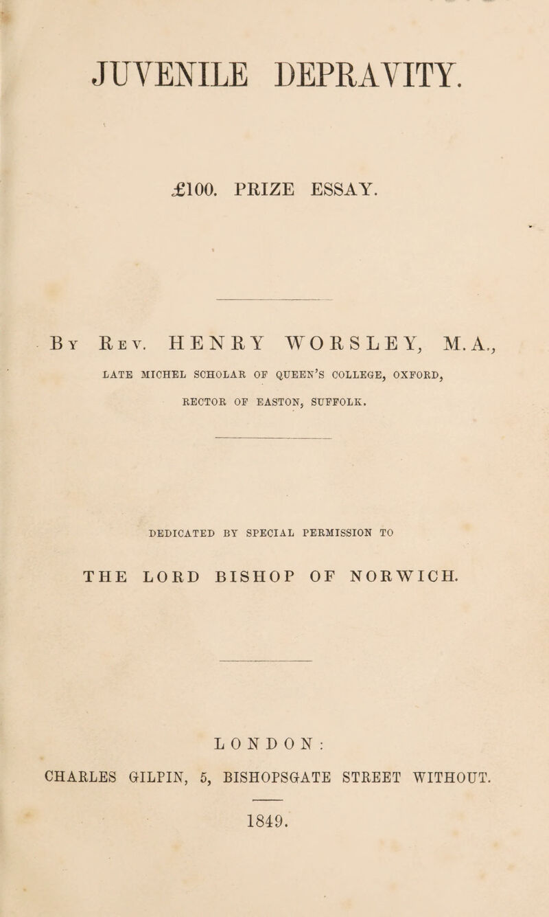 JUVENILE DEPRAVITY £100. PRIZE ESSAY. By Rev. HENRY WORSLEY, M.A., LATE MICHEL SCHOLAR OE QUEEN’S COLLEGE, OXFORD, RECTOR OF EASTON, SUFFOLK. DEDICATED BY SPECIAL PERMISSION TO THE LORD BISHOP OF NORWICH. LONDON: CHARLES GILPIN, 5, BISHOPSGATE STREET WITHOUT. 1849.