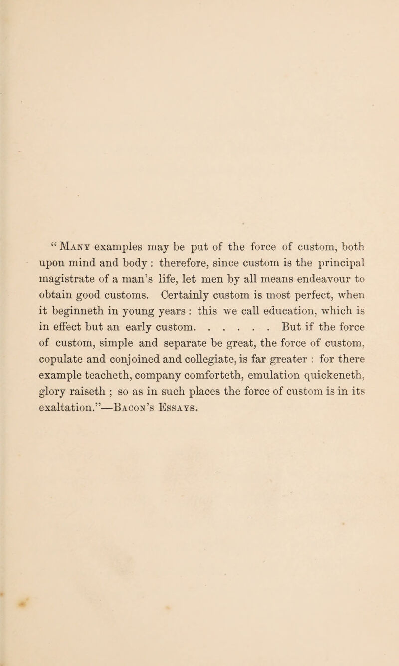 “ Many examples may be put of the force of custom, both upon mind and body : therefore, since custom is the principal magistrate of a man’s life, let men by all means endeavour to obtain good customs. Certainly custom is most perfect, when it beginneth in young years : this we call education, which is in effect but an early custom.But if the force of custom, simple and separate be great, the force of custom, copulate and conjoined and collegiate, is far greater : for there example teacheth, company comforteth, emulation quickeneth, glory raiseth ; so as in such places the force of custom is in its exaltation.”—Bacon’s Essays.