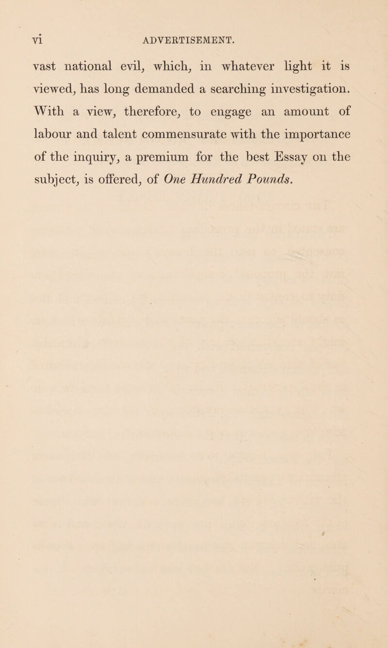 vast national evil, which, in whatever light it is viewed, has long demanded a searching investigation. With a view, therefore, to engage an amount of labour and talent commensurate with the importance of the inquiry, a premium for the best Essay on the subject, is offered, of One Hundred Pounds.