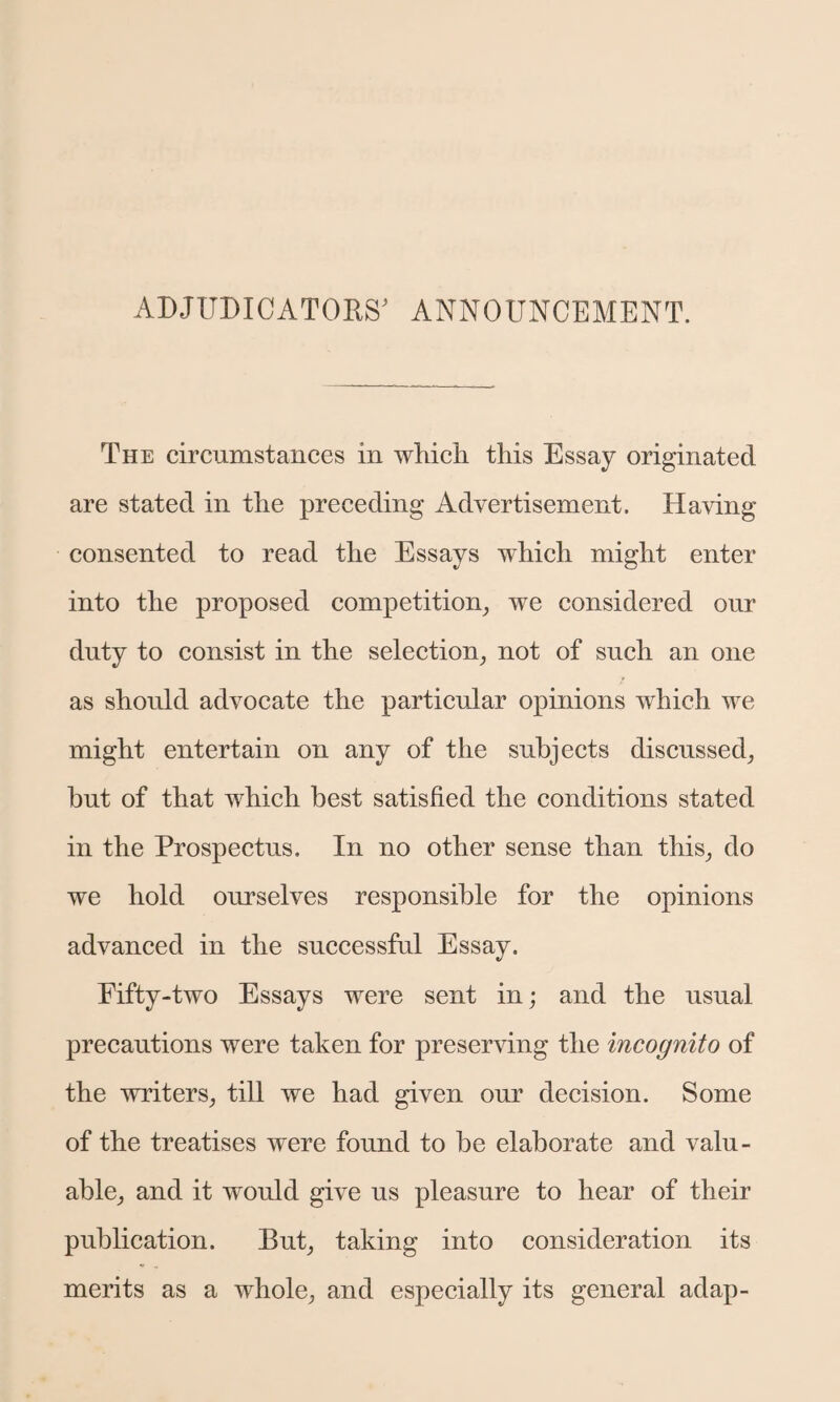 ADJUDICATORS' ANNOUNCEMENT. The circumstances in which this Essay originated are stated in the preceding Advertisement. Having consented to read the Essays which might enter into the proposed competition, we considered our duty to consist in the selection, not of such an one as should advocate the particular opinions which we might entertain on any of the subjects discussed, hut of that which best satisfied the conditions stated in the Prospectus. In no other sense than this, do we hold ourselves responsible for the opinions advanced in the successful Essay. Fifty-two Essays were sent in; and the usual precautions were taken for preserving the incognito of the writers, till we had given our decision. Some of the treatises were found to be elaborate and valu¬ able, and it would give us pleasure to hear of their publication. But, taking into consideration its merits as a whole, and especially its general adap-