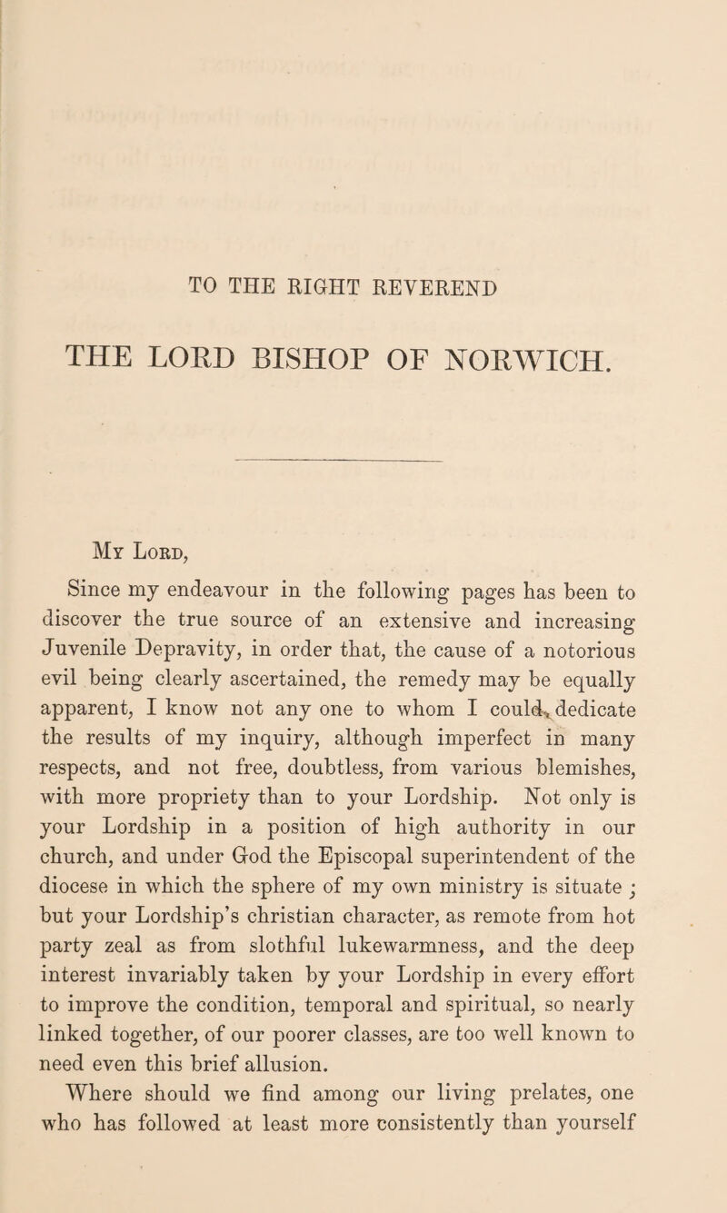 TO THE RIGHT REVEREND THE LORD BISHOP OF NORWICH. My Lord, Since my endeavour in the following pages has been to discover the true source of an extensive and increasing Juvenile Depravity, in order that, the cause of a notorious evil being clearly ascertained, the remedy may be equally apparent, I know not any one to whom I could* dedicate the results of my inquiry, although imperfect in many respects, and not free, doubtless, from various blemishes, with more propriety than to your Lordship. Not only is your Lordship in a position of high authority in our church, and under God the Episcopal superintendent of the diocese in which the sphere of my own ministry is situate • but your Lordship’s Christian character, as remote from hot party zeal as from slothful lukewarmness, and the deep interest invariably taken by your Lordship in every effort to improve the condition, temporal and spiritual, so nearly linked together, of our poorer classes, are too well known to need even this brief allusion. Where should we find among our living prelates, one who has followed at least more consistently than yourself