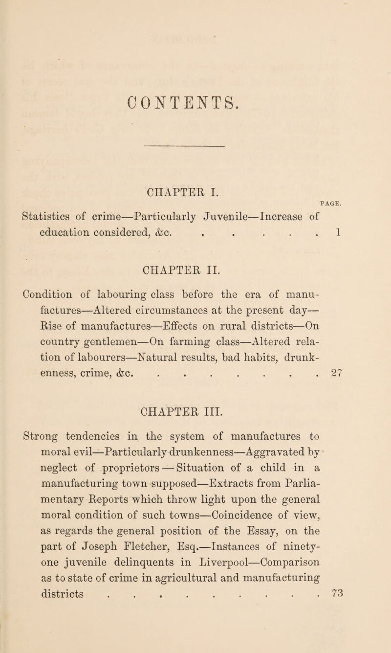 CONTENTS. CHAPTER I. PAGE. Statistics of crime—Particularly Juvenile—Increase of education considered, &c. . . ... 1 CHAPTER II. Condition of labouring class before the era of manu¬ factures—Altered circumstances at the present day— Rise of manufactures—Effects on rural districts—On country gentlemen—On farming class—Altered rela¬ tion of labourers—Natural results, bad habits, drunk¬ enness, crime, <fcc.27 CHAPTER III. Strong tendencies in the system of manufactures to moral evil—Particularly drunkenness—Aggravated by neglect of proprietors — Situation of a child in a manufacturing town supposed—Extracts from Parlia¬ mentary Reports which throw light upon the general moral condition of such towns—Coincidence of view, as regards the general position of the Essay, on the part of Joseph Fletcher, Esq.—Instances of ninety- one juvenile delinquents in Liverpool—Comparison as to state of crime in agricultural and manufacturing districts ......... 73