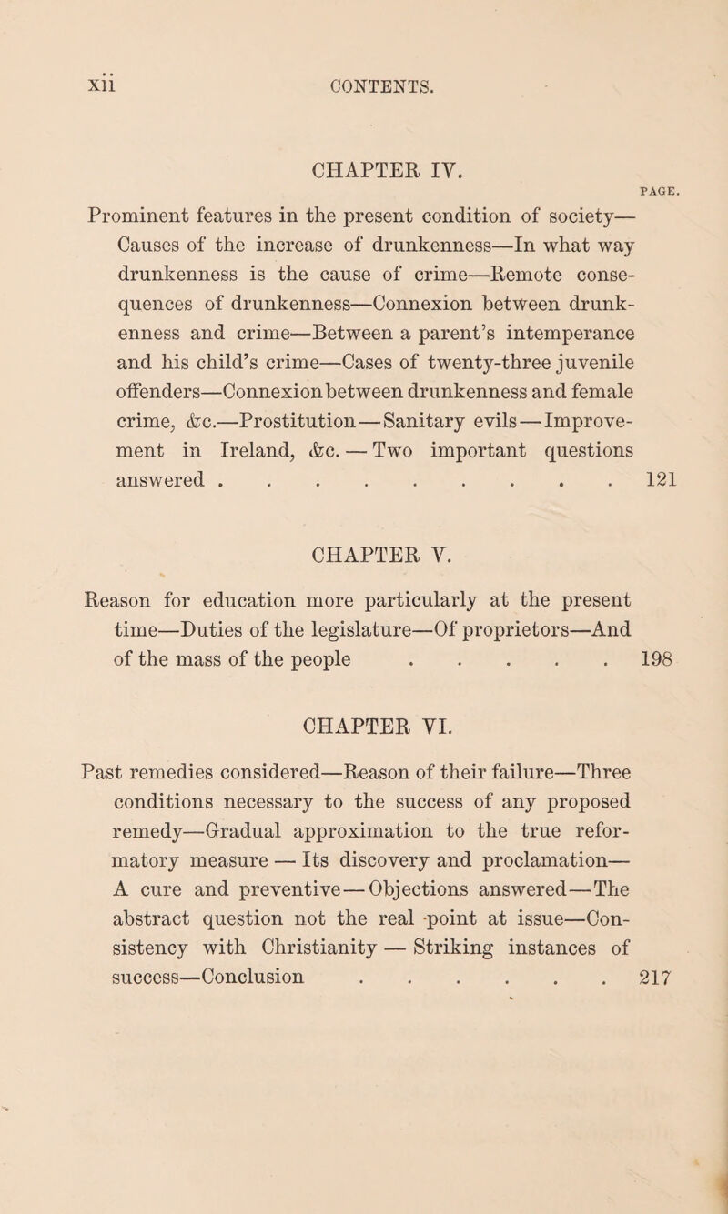 CHAPTER IV. PAGE. Prominent features in the present condition of society— Causes of the increase of drunkenness—In what way drunkenness is the cause of crime—Remote conse¬ quences of drunkenness—Connexion between drunk¬ enness and crime—Between a parent’s intemperance and his child’s crime—Cases of twenty-three juvenile offenders—Connexion between drunkenness and female crime., <fcc.—Prostitution—Sanitary evils — Improve¬ ment in Ireland, &c. — Two important questions answered.121 CHAPTER V. Reason for education more particularly at the present time—Duties of the legislature—Of proprietors—And of the mass of the people.198 CHAPTER VI. Past remedies considered—Reason of their failure—Three conditions necessary to the success of any proposed remedy—Gradual approximation to the true refor¬ matory measure — Its discovery and proclamation— A cure and preventive — Objections answered—The abstract question not the real point at issue—Con¬ sistency with Christianity — Striking instances of success—Conclusion.217