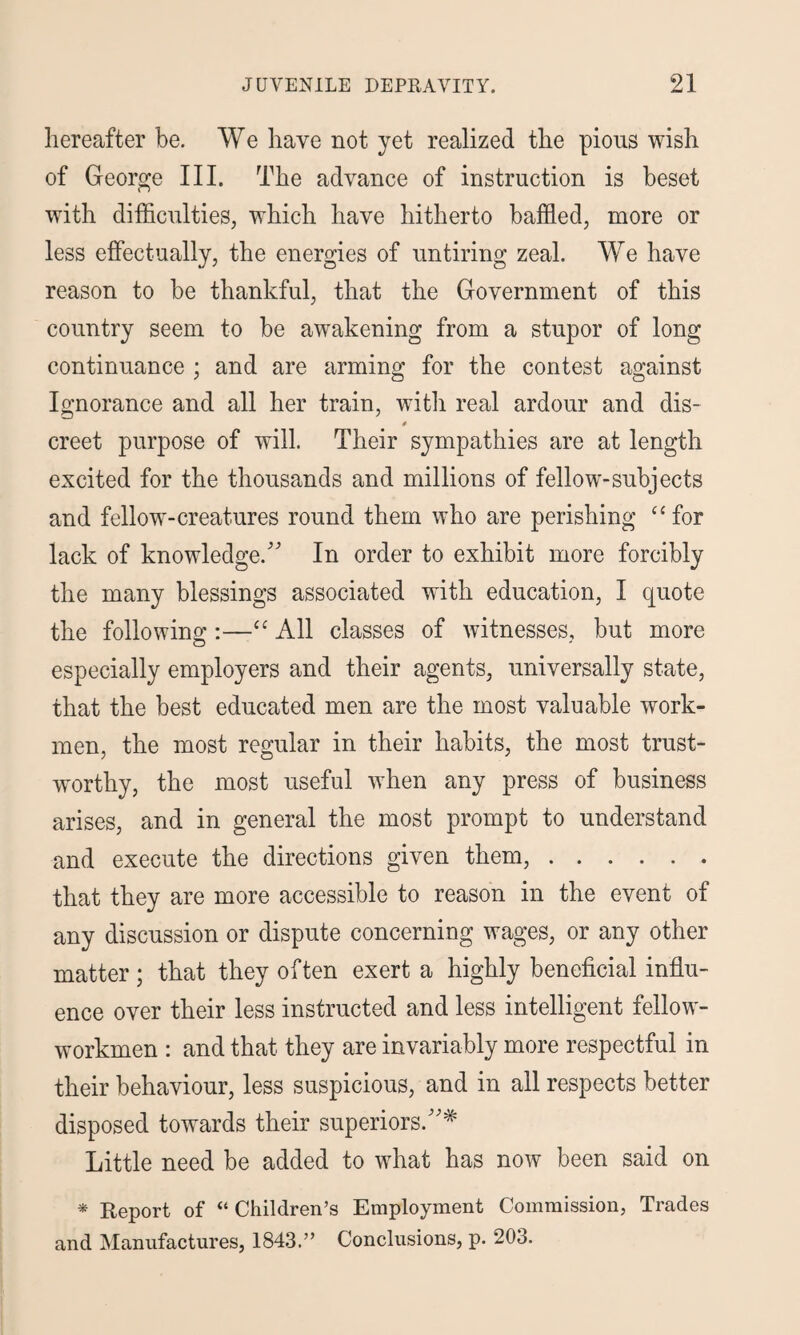 hereafter be. We have not yet realized the pious wish of George III. The advance of instruction is beset with difficulties, which have hitherto baffled, more or less effectually, the energies of untiring zeal. We have reason to be thankful, that the Government of this country seem to be awakening from a stupor of long continuance ; and are arming for the contest against Ignorance and all her train, with real ardour and dis¬ creet purpose of will. Their sympathies are at length excited for the thousands and millions of fellow-subjects and fellow-creatures round them who are perishing “for lack of knowledge/' In order to exhibit more forcibly the many blessings associated with education, I quote the following:—“ All classes of witnesses, but more especially employers and their agents, universally state, that the best educated men are the most valuable work¬ men, the most regular in their habits, the most trust¬ worthy, the most useful when any press of business arises, and in general the most prompt to understand and execute the directions given them,. that they are more accessible to reason in the event of any discussion or dispute concerning wages, or any other matter; that they often exert a highly beneficial influ¬ ence over their less instructed and less intelligent fellow- workmen : and that they are invariably more respectful in their behaviour, less suspicious, and in all respects better disposed towards their superiors.'* Little need be added to what has now been said on * Report of “ Children’s Employment Commission, Trades and Manufactures, 1843.” Conclusions, p. 203.