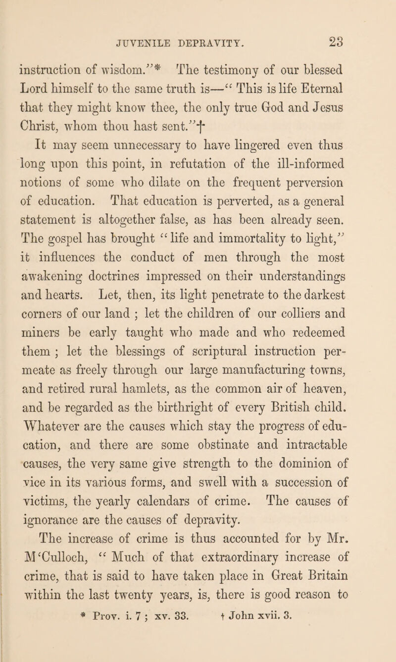 instruction of wisdom.”* The testimony of our blessed Lord himself to the same truth is—“ This is life Eternal that they might know thee, the only true God and Jesus Christ, whom thou hast sent.”*f* It may seem unnecessary to have lingered even thus long upon this point, in refutation of the ill-informed notions of some who dilate on the frequent perversion of education. That education is perverted, as a general statement is altogether false, as has been already seen. The gospel has brought cc life and immortality to light,” it influences the conduct of men through the most awakening doctrines impressed on their understandings and hearts. Let, then, its light penetrate to the darkest corners of our land ; let the children of our colliers and miners be early taught who made and who redeemed them ; let the blessings of scriptural instruction per¬ meate as freely through our large manufacturing towns, and retired rural hamlets, as the common air of heaven, and be regarded as the birthright of every British child. Whatever are the causes which stay the progress of edu¬ cation, and there are some obstinate and intractable causes, the very same give strength to the dominion of vice in its various forms, and swell with a succession of victims, the yearly calendars of crime. The causes of ignorance are the causes of depravity. The increase of crime is thus accounted for by Mr. McCulloch, “ Much of that extraordinary increase of crime, that is said to have taken place in Great Britain within the last twenty years, is, there is good reason to * Prov. i. 7 j xv. 33. t John xvii. 3.