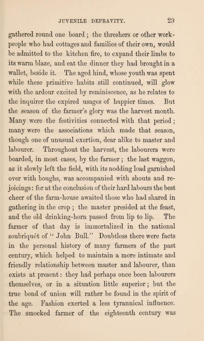 gathered round one board ; the threshers or other work¬ people who had cottages and families of their own, would be admitted to the kitchen fire, to expand their limbs to its warm blaze, and eat the dinner they had brought in a wallet, beside it. The aged hind, whose youth was spent while these primitive habits still continued, will glow with the ardour excited by reminiscence, as he relates to the inquirer the expired usages of happier times. But the season of the farmer's glory was the harvest month. Many were the festivities connected with that period ; many were the associations which made that season, though one of unusual exertion, dear alike to master and labourer. Throughout the harvest, the labourers were boarded, in most cases, by the farmer ; the last waggon, as it slowly left the field, with its nodding load garnished over with boughs, was accompanied with shouts and re¬ joicings : for at the conclusion of their hard labours the best cheer of the farm-house awaited those who had shared in gathering in the crop ; the master presided at the feast, and the old drinking-horn passed from lip to lip. The farmer of that day is immortalized in the national soubriquet of “ John Bull. Doubtless there were facts in the personal history of many farmers of the past century, which helped to maintain a more intimate and friendly relationship between master and labourer, than exists at present: they had perhaps once been labourers themselves, or in a situation little superior; but the true bond of union will rather be found in the spirit of the age. Fashion exerted a less tyrannical influence. The smocked farmer of the eighteenth century was