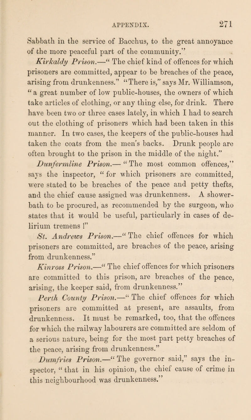 Sabbath in the service of Bacchus, to the great annoyance of the more peaceful part of the community.” Kirkaldy Prison.—“ The chief kind of offences for which prisoners are committed, appear to be breaches of the peace, arising from drunkenness.” “ There is,” says Mr. Williamson, “ a great number of low public-houses, the owners of which take articles of clothing, or any thing else, for drink. There have been two or three cases lately, in which I had to search out the clothing of prisoners which had been taken in this manner. In two cases, the keepers of the public-houses had taken the coats from the mens backs. Drunk people are often brought to the prison in the middle of the night.” Dunfermline Prison.— “The most common offences,” says the inspector, “ for which prisoners are committed, were stated to be breaches of the peace and petty thefts, and the chief cause assigned was drunkenness. A shower- bath to be procured, as recommended by the surgeon, who states that it would be useful, particularly in cases of de¬ lirium tremens !” St. Andrews Prison.—“ The chief offences for which prisoners are committed, are breaches of the peace, arising from drunkenness.” Kinross Prison.—“ The chief offences for which prisoners are committed to this prison, are breaches of the peace, arising, the keeper said, from drunkenness.” Perth County Prison.—“ The chief offences for which prisoners are committed at present, are assaults, from drunkenness. It must be remarked, too, that the offences for which the railway labourers are committed are seldom of a serious nature, being for the most part petty breaches of the peace, arising from drunkenness.” Dumfries Prison.—“ The governor said,” says the in¬ spector, “ that in his opinion, the chief cause of crime in this neighbourhood was drunkenness.”