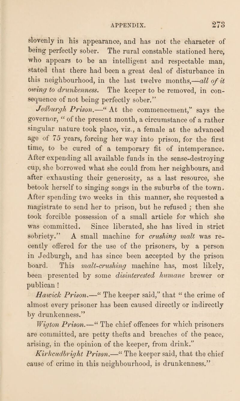 slovenly in his appearance, and has not the character of being perfectly sober. The rural constable stationed here, who appears to be an intelligent and respectable man, stated that there had been a great deal of disturbance in this neighbourhood, in the last twelve months,—all of it owing to drunkenness. The keeper to be removed, in con¬ sequence of not being perfectly sober.” Jedburgh Prison.—“ At the commencement,” says the governor, “ of the present month, a circumstance of a rather singular nature took place, viz., a female at the advanced age of 75 years, forcing her way into prison, for the first time, to be cured of a temporary fit of intemperance. After expending all available funds in the sense-destroying cup, she borrowed what she could from her neighbours, and after exhausting their generosity, as a last resource, she betook herself to singing songs in the suburbs of the town. After spending two weeks in this manner, she requested a magistrate to send her to prison, but he refused ; then she took forcible possession of a small article for which she was committed. Since liberated, she has lived in strict sobriety.” A small machine for crushing malt was re¬ cently offered for the use of the prisoners, by a person in Jedburgh, and has since been accepted by the prison board. This malt-crushing machine has, most likely, been presented by some disinterested humane brewer or publican ! Hawick Prison.—“ The keeper said,” that “ the crime of almost every prisoner has been caused directly or indirectly by drunkenness.” Wigton Prison.—“ The chief offences for which prisoners are committed, are petty thefts and breaches of the peace, arising, in the opinion of the keeper, from drink.” Kirkcudbright Prison.—“ The keeper said, that the chief cause of crime in this neighbourhood, is drunkenness.”