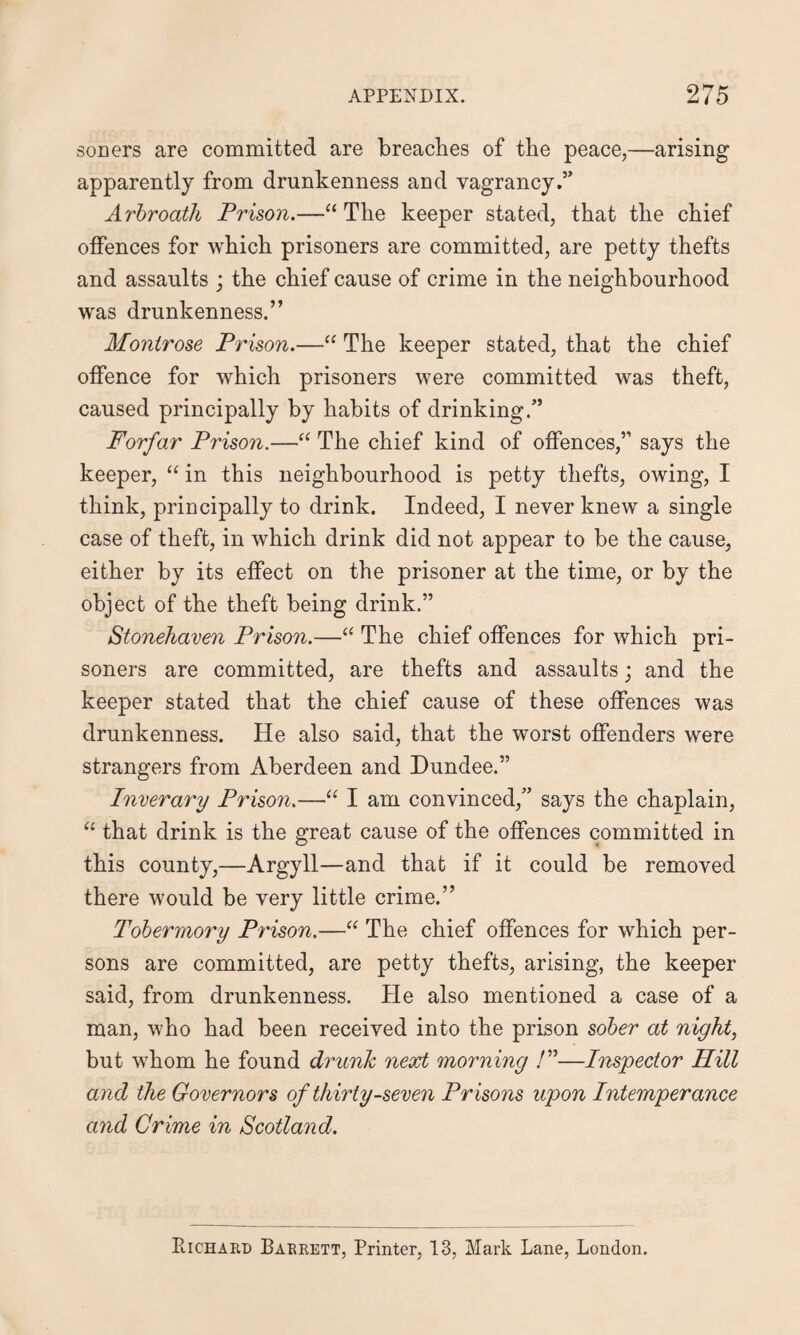 soners are committed are breaches of the peace,—arising apparently from drunkenness and vagrancy.” Arbroath Prison.—“ The keeper stated, that the chief offences for which prisoners are committed, are petty thefts and assaults ; the chief cause of crime in the neighbourhood was drunkenness.” Montrose Prison.—“ The keeper stated, that the chief offence for which prisoners were committed was theft, caused principally by habits of drinking.” Forfar Prison.—“ The chief kind of offences,” says the keeper, “ in this neighbourhood is petty thefts, owing, I think, principally to drink. Indeed, I never knew a single case of theft, in which drink did not appear to be the cause, either by its effect on the prisoner at the time, or by the object of the theft being drink.” Stonehaven Prison.—“ The chief offences for which pri¬ soners are committed, are thefts and assaults; and the keeper stated that the chief cause of these offences was drunkenness. He also said, that the worst offenders were strangers from Aberdeen and Dundee.” Inverary Prison.—“ I am convinced,” says the chaplain, “ that drink is the great cause of the offences committed in this county,—Argyll—and that if it could be removed there would be very little crime.” Tobermory Prison.—“ The chief offences for which per¬ sons are committed, are petty thefts, arising, the keeper said, from drunkenness. He also mentioned a case of a man, who had been received into the prison sober at night, but whom he found drunk next morning /”—Inspector Hill and the Governors of thirty-seven Prisons upon Intemperance and Crime in Scotland. Richard Barrett, Printer, 13, Mark Lane, London.