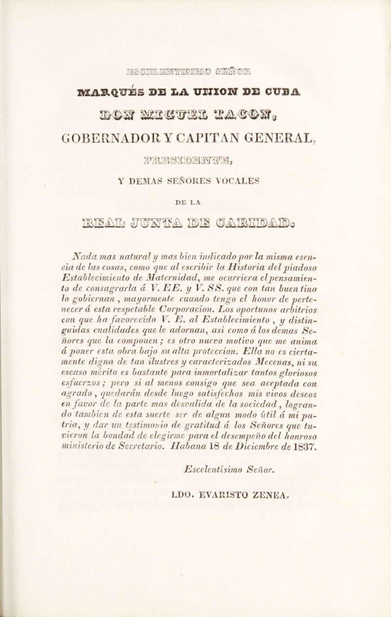 HgSSUBKÍ'ffHSEMI© @jES©¡B BSAB.d'O'ÉS 2>E X.A UXXIOW »E¡ CUBA m%m msíwsmí mwsí3 GOBERNADOR Y CAPITAN GENERAL, 2P2B.ÍE (3% ©U M 3 Y DEMAS SEÑORES VOCALES DE LA ¡bisase «uiorsrs^ mm ©aibuisíaiBo Nada mas natural y mas bien indicado por la misma esen- cia de las cosas, como que al escribir la Historia del piadoso Establecimiento ele Maternidad, me ocurriera el pensamien- to de consagrarla á V. EE. y V. SS. que con tan buen tino lo gobiernan , mayormente cuando tengo el honor de perte- necer á esta respetable Corporación. Los oportunos arbitrios con que ha favorecido V. E. al Establecimiento , y distin- guidas cualidades que le adornan, asi como dios demas Se- ñores que la. componen ; es otro nuevo motivo cpie me anima d poner esta obra bajo su alta protección. Ella no es cierta- mente digna de tan ilustres y caracterizados Mecenas, ni su. escaso mérito es bastante para inmortalizar tantos gloriosos esfuerzos; pero si al menos consigo que sea aceptada con agrado , quedarán desde luego satisfechos mis vivos deseos en favor de la parte mas desvalida de la sociedad, logran- do también de esta suerte ser de algún modo ú til d mi pa- tria, y dar un testimonio de gratitud d los Señores que tu- vieron la bondad, de elegirme para el desempeño del honroso ministerio de Secretario. Habana 18 de Diciembre de 1837. Escelcntísimo Señor. LDO. EVARISTO ZENEA.