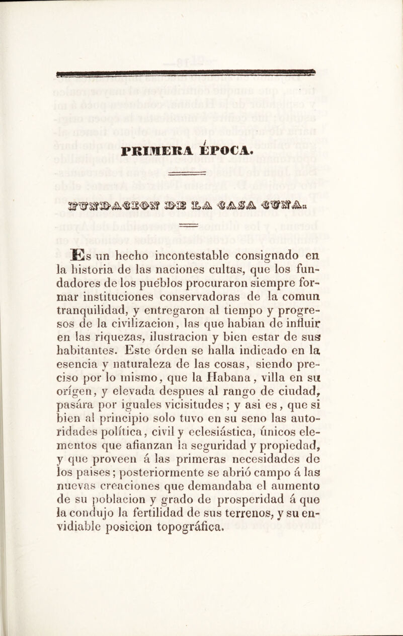 primera Época. S&22 ÍLás. Es un hecho incontestable consignado en la historia de las naciones cultas, que los fun- dadores de los pueblos procuraron siempre for- mar instituciones conservadoras de la común tranquilidad, y entregaron al tiempo y progre- sos de la civilización, las que habian de influir en las riquezas, ilustración y bien estar de sus habitantes. Este orden se halla indicado en la esencia y naturaleza de las cosas, siendo pre- ciso por lo mismo, que la Habana, villa en su origen, y elevada después al rango de ciudad, pasara por iguales vicisitudes ; y asi es, que si bien al principio solo tuvo en su seno las auto- rid ades política, civil y eclesiástica, únicos ele- mentos que afianzan la seguridad y propiedad, y que proveen á las primeras necesidades de los paises; posteriormente se abrió campo á las nuevas creaciones que demandaba el aumento de su población y grado de prosperidad á que la condujo la fertilidad de sus terrenos, y su en- vidiable posición topográfica.