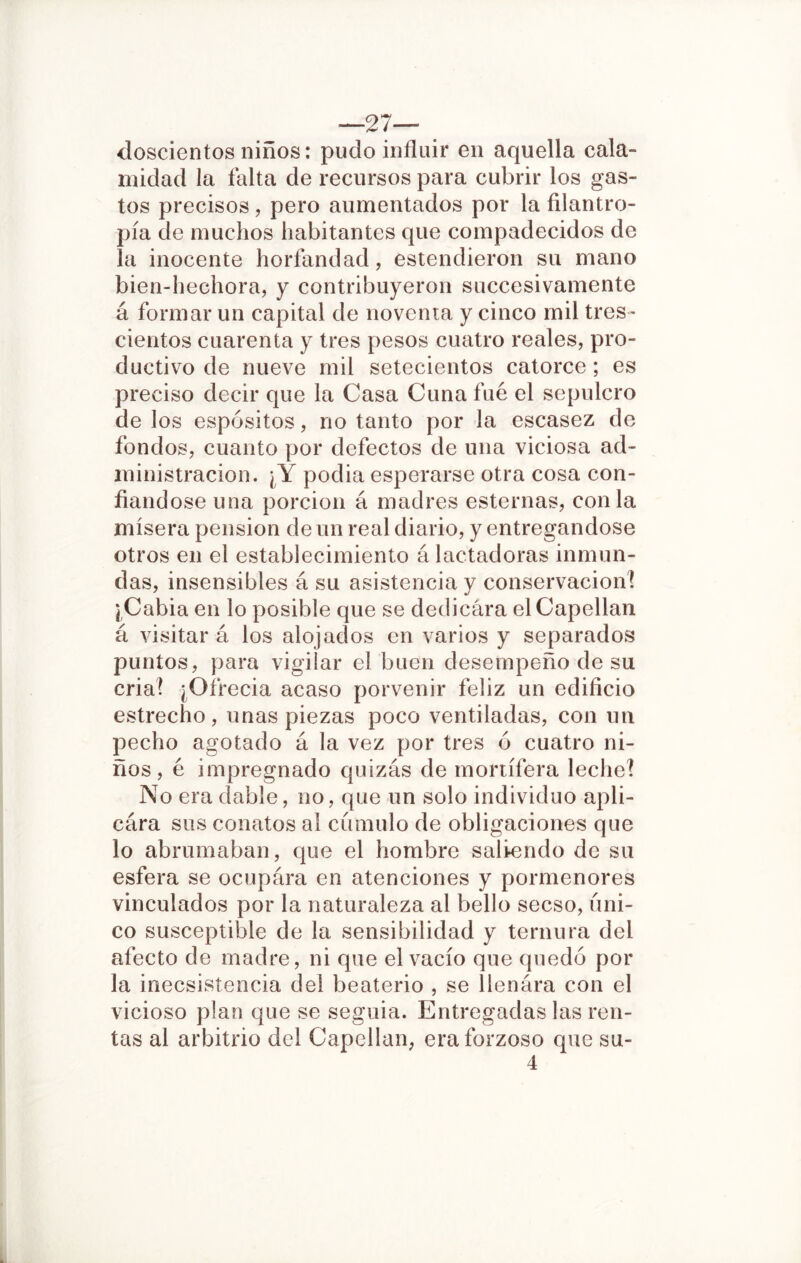 —27— doscientos niños: pudo influir en aquella cala- midad la falta de recursos para cubrir los gas- tos precisos, pero aumentados por la filantro- pía de muchos habitantes que compadecidos de la inocente horfandad, estendieron su mano bien-hechora, y contribuyeron succesivamente á formar un capital de noventa y cinco mil tres- cientos cuarenta y tres pesos cuatro reales, pro- ductivo de nueve mil setecientos catorce ; es preciso decir que la Casa Cuna fue el sepulcro de los espósitos, no tanto por la escasez de fondos, cuanto por defectos de una viciosa ad- ministración. ¿Y podía esperarse otra cosa con- fiándose una porción á madres esternas, con la mísera pensión de un real diario, y entregándose otros en el establecimiento á lactadoras inmun- das, insensibles á su asistencia y conservación! ¡ Cabía en lo posible que se dedicara el Capellán á visitar á los alojados en varios y separados puntos, para vigilar el buen desempeño de su cria! ¿Ofrecía acaso porvenir feliz un edificio estrecho, unas piezas poco ventiladas, con un pecho agotado á la vez por tres ó cuatro ni- ños, é impregnado quizás de mortífera leche! No era dable, no, que un solo individuo apli- cara sus conatos al cumulo de obligaciones que lo abrumaban, que el hombre saliendo de su esfera se ocupára en atenciones y pormenores vinculados por la naturaleza al bello secso, úni- co susceptible de la sensibilidad y ternura del afecto de madre, ni que el vacío que quedó por la inecsistencia del beaterío , se llenara con el vicioso plan que se seguía. Entregadas las ren- tas al arbitrio del Capellán, era forzoso que su- 4
