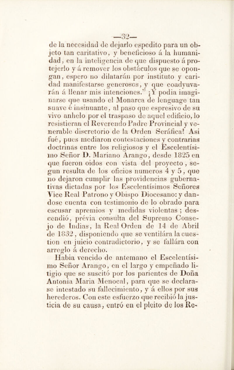 —32— de la necesidad de dejarlo espedito para un ob- jeto tan caritativo, y beneficioso á la humani- dad, en la inteligencia de que dispuesto á pro- tejerlo y á remover los obstáculos que se opon- gan, espero no dilatarán por instituto y cari- dad manifestarse generosos, y que coadyuva- rán á llenar mis intenciones.” ¡Y podia imagi- narse que usando el Monarca de lenguage tan suave é insinuante, al paso que espresivo de su vivo anhelo por el traspaso de aquel edificio, lo resistieran el Reverendo Padre Provincial y ve- nerable discretorio de la Orden Seráfica! Asi fue, pues mediaron contestaciones y contrarias doctrinas entre los religiosos y el Escelentísi- íno Señor D. Mariano Arango, desde 1825 en que fueron oidos con vista del proyecto , se- gún resulta de los oficios números 4 y 5, que no dejaron cumplir las providencias guberna- tivas dictadas por los Escelentísimos Señores Vice Real Patrono y Obispo Diocesano: y dán- dose cuenta con testimonio de lo obrado para escusar apremios y medidas violentas ; des- cendió, previa consulta del Supremo Conse- jo de Indias, la Real Orden de 14 de Abril de 1832, disponiendo que se ventiiára la cues- tión en juicio contradictorio, y se fallára con arreglo á derecho. Habia vencido de antemano el Escelentísi- mo Señor Arango, en el largo y empeñado li- tigio que se suscitó por los parientes de Doña Antonia Maria Menocal, para que se declara- se intestado su fallecimiento, y á ellos por sus herederos. Con este esfuerzo que recibió la jus- ticia de su causa; entró en el pleito de los Re- L