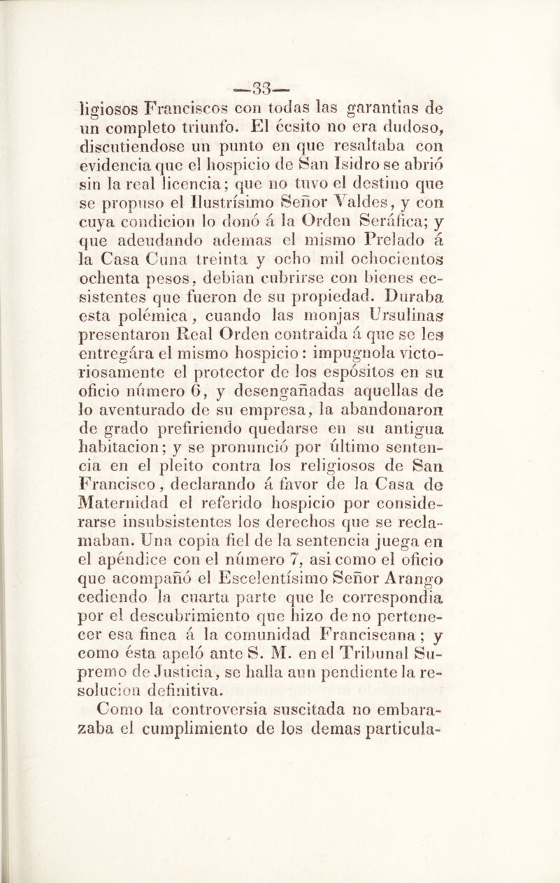 —33— ligiosos Franciscos con todas las garantías de un completo triunfo. El écsito no era dudoso, discutiéndose un punto en que resaltaba con evidencia que el hospicio de San Isidro se abrió sin la real licencia; que no tuvo el destino que se propuso el Ilustrísimo Señor Yaldes, y con cuya condición lo donó á la Orden Seráfica; y que adeudando ademas el mismo Prelado á la Casa Cuna treinta y ocho mil ochocientos ochenta pesos, debían cubrirse con bienes ec- sistentes que fueron de su propiedad. Duraba esta polémica, cuando las monjas Ursulinas presentaron Real Orden contraida á que se les entregára el mismo hospicio : impugnóla victo- riosamente el protector de los espósitos en su oficio numero 6, y desengañadas aquellas de lo aventurado de su empresa, la abandonaron de grado prefiriendo quedarse en su antigua habitación; y se pronunció por último senten- cia en el pleito contra los religiosos de San Francisco, declarando á favor de la Casa de Maternidad el referido hospicio por conside- rarse insubsistentes los derechos que se recla- maban. Una copia fiel de la sentencia juega en el apéndice con el número 7, asi como el oficio que acompañó el Escelentísimo Señor Arango cediendo la cuarta parte que le correspondía por el descubrimiento que ífizo de no pertene- cer esa finca á la comunidad Franciscana; y como ésta apeló ante S. M. en el Tribunal Su- premo de Justicia, se halla aun pendiente la re- solución definitiva. Como la controversia suscitada no embara- zaba el cumplimiento de los demas particula-