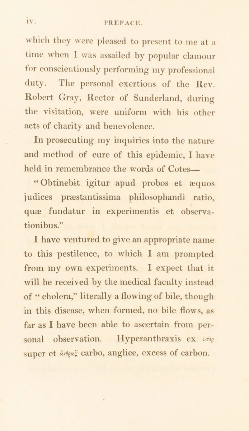 lV. PREFACE. which they were pleased to present to me at a time when I was assailed by popular clamour for conscientiously performing my professional duty. The personal exertions of the Rev. Robert Gray, Rector of Sunderland, during the visitation, were uniform with his other acts of charity and benevolence. In prosecuting my inquiries into the nature and method of cure of this epidemic, I have held in remembrance the words of Cotes— “QObtinebit igitur apud probos et equos judices prestantissima philosophandi ratio, que fundatur in experimentis et observa- tionibus.” 1 have ventured to give an appropriate name to this pestilence, to which I am prompted from my own experiments. I expect that it will be received by the medical faculty instead of “ cholera,” literally a flowing of bile, though in this disease, when formed, no bile flows, as far as I have been able to ascertain from per- sonal observation. Hyperanthraxis ex ire super et agar carbo, anglice, excess of carbon.