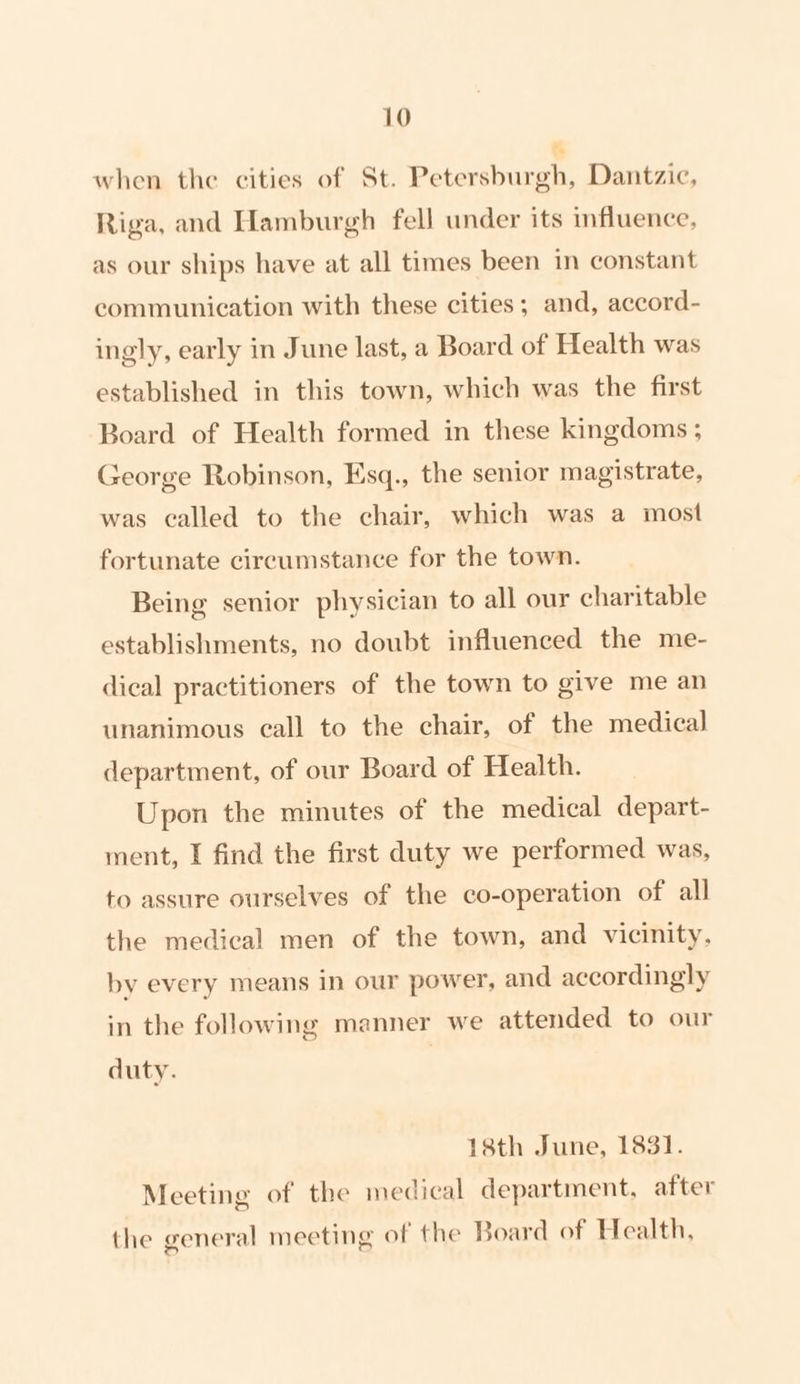 when the cities of St. Petersburgh, Dantzic, Riga, and Hamburgh fell under its influence, as our ships have at all times been in constant communication with these cities; and, accord- ingly, early in June last, a Board of Health was established in this town, which was the first Board of Health formed in these kingdoms ; George Robinson, Esq., the senior magistrate, was called to the chair, which was a most fortunate circumstance for the town. Being senior physician to all our charitable establishments, no doubt influenced the me- dical practitioners of the town to give me an unanimous call to the chair, of the medical department, of our Board of Health. Upon the minutes of the medical depart- ment, I find the first duty we performed was, to assure ourselves of the co-operation of all the medical men of the town, and vicinity, by every means in our power, and accordingly in the following manner we attended to our duty. 18th June, 1831. Meeting of the medical department, after the general meeting of the Board of Health,