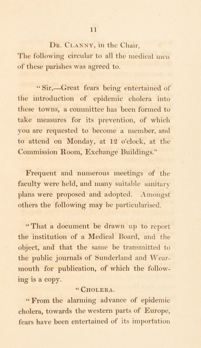 1] Dr. CLANNY, in the Chair, The following circular to all the medical men of these parishes was agreed to. * Sir,—Great fears being entertained of the introduction of epidemic cholera into these towns, a committee has been formed to take measures for its prevention, of which you are requested to become a member, and to attend on Monday, at 12 o’clock, at the Commission Room, Exchange Buildings.” Frequent and numerous meetings of the faculty were held, and many suitable sanitary plans were proposed and adopted. Amongst others the following may be particularised. “That a document be drawn up to report the institution of a Medical Board, and the object, and that the same be transmitted to the public journals of Sunderland and Wear- mouth for publication, of which the follow- ing is a copy. “ CHOLERA. «From the alarming advance of epidemic cholera, towards the western parts of Europe, fears have been entertained of its importation