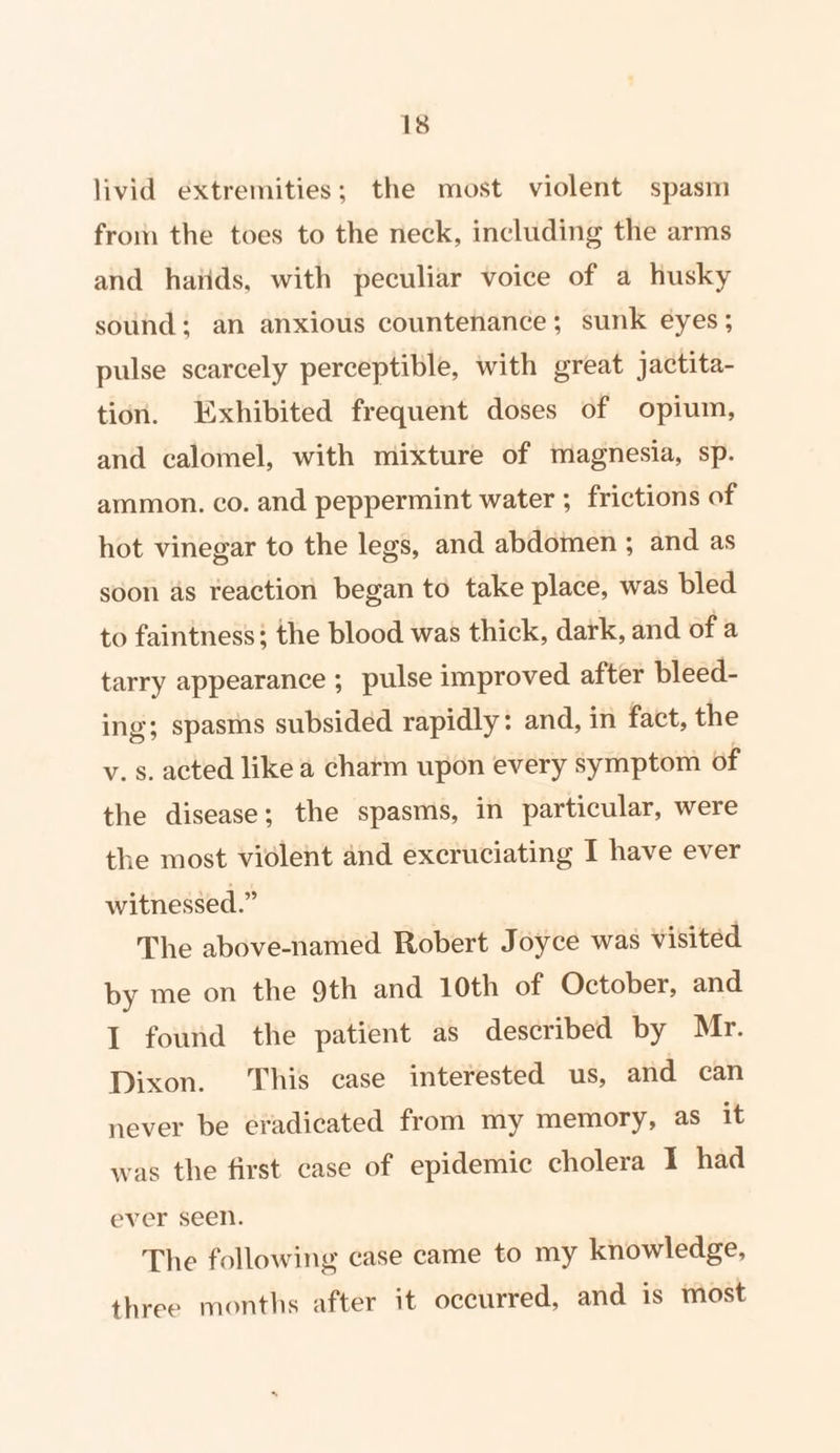 livid extremities; the most violent spasm from the toes to the neck, including the arms and hatids, with peculiar voice of a husky sound; an anxious countenance; sunk eyes; pulse scarcely perceptible, with great jactita- tion. Exhibited frequent doses of opium, and calomel, with mixture of magnesia, sp. ammon. co. and peppermint water ; frictions of hot vinegar to the legs, and abdomen ; and as soon as reaction began to take place, was bled to faintness: the blood was thick, dark, and of a tarry appearance ; pulse improved after bleed- ing; spasms subsided rapidly: and, in fact, the v. s. acted like a charm upon every symptom of the disease; the spasms, in particular, were the most violent and excruciating I have ever witnessed.” The above-named Robert Joyce was visited by me on the 9th and 10th of October, and I found the patient as described by Mr. Dixon. This case interested us, and can never be eradicated from my memory, as it was the first case of epidemic cholera I had ever seen. The following case came to my knowledge, three months after it occurred, and is most