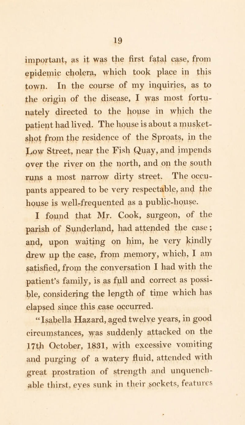 important, as it was the first fatal case, from epidemic cholera, which took place in this town. In the course of my inquiries, as to the origin of the disease, I was most fortu- nately directed to the house in which the patient had lived. The house is about a musket- shot from the residence of the Sproats, in the Low Street, near the Fish Quay, and impends over the river on the north, and on the south runs a most narrow dirty street. The occu- pants appeared to be very respectable, and the house is well-frequented as a public-house. I found that Mr. Cook, surgeon, of the parish of Sunderland, had attended the case ; and, upon waiting on him, he very kindly drew up the case, from memory, which, I am satisfied, from the conversation I had with the patient’s family, is as full and correct as possi- ble, considering the length of time which has elapsed since this case occurred. “Isabella Hazard, aged twelve years, in good circumstances, was suddenly attacked on the 17th October, 1831, with excessive vomiting and purging of a watery fluid, attended with great prostration of strength and unquench- able thirst. eyes sunk in their sockets, features