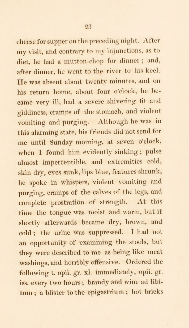 cheese for supper on the preceding night. After my visit, and contrary to my injunctions, as to diet, he had a mutton-chop for dinner ; and, after dinner, he went to the river to his keel. He was absent about twenty minutes, and on his return home, about four o’clock, he be- came very ill, had a severe shivering fit and giddiness, cramps of the stomach, and violent vomiting and purging. Although he was in this alarming state, his friends did not send for me until Sunday morning, at seven o'clock, when I found him evidently sinking ; pulse almost imperceptible, and extremities cold, skin dry, eyes sunk, lips blue, features shrunk, he spoke in whispers, violent vomiting and purging, cramps of the calves of the legs, and complete prostration of strength. At this time the tongue was moist and warm, but it shortly afterwards became dry, brown, and cold; the urine was suppressed. I had not an opportunity of examining the stools, but they were described to me as being like meat washings, and horribly offensive. Ordered the following t. opii. gr. xl. immediately, opi. gr. iss. every {wo hours; brandy and wine ad libi- tum ; a blister to the epigastrium ; hot bricks