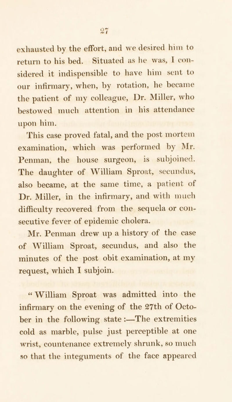 exhausted by the effort, and we desired him to return to his bed. Situated as he was, I con- sidered it indispensible to have him sent to our infirmary, when, by rotation, he became the patient of my colleague, Dr. Miller, who bestowed much attention in his attendance upon him. This case proved fatal, and the post mortem examination, which was performed by Mr. Penman, the house surgeon, is subjoined. The daughter of William Sproat, secundus, also became, at the same time, a patient of Dr. Miller, in the infirmary, and with much difficulty recovered from the sequela or con- secutive fever of epidemic cholera. Mr. Penman drew up a history of the case of William Sproat, secundus, and also the minutes of the post obit examination, at my request, which I subjoin. “ William Sproat was admitted into the infirmary on the evening of the 27th of Octo- ber in the following state :—The extremities cold as marble, pulse just perceptible at one wrist, countenance extremely shrunk, so much so that the integuments of the face appeared