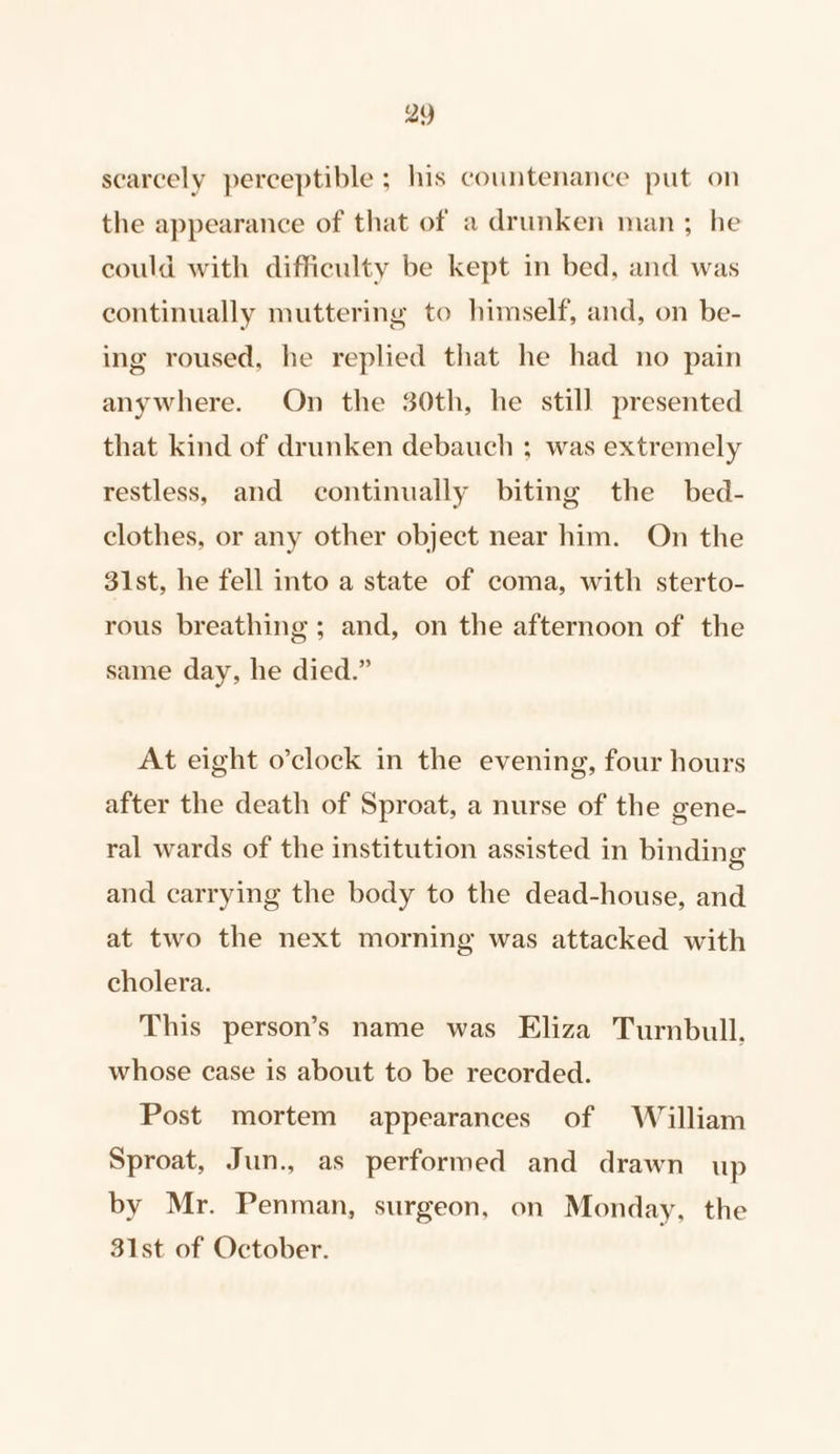 scarcely perceptible ; his countenance put on the appearance of that of a drunken man; he could with difficulty be kept in bed, and was continually muttering to himself, and, on be- ing roused, he replied that he had no pain anywhere. On the 30th, he still presented that kind of drunken debauch ; was extremely restless, and continually biting the bed- clothes, or any other object near him. On the 31st, he fell into a state of coma, with sterto- rous breathing ; and, on the afternoon of the same day, he died.” At eight o’clock in the evening, four hours after the death of Sproat, a nurse of the gene- ral wards of the institution assisted in binding and carrying the body to the dead-house, and at two the next morning was attacked with cholera. This person’s name was Eliza Turnbull. whose case is about to be recorded. Post mortem appearances of William Sproat, Jun., as performed and drawn up by Mr. Penman, surgeon, on Monday, the 31st of October.