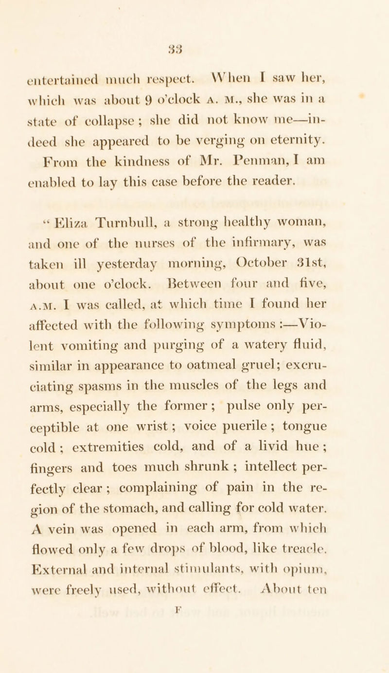 entertained much respect. When I saw her, which was about 9 o’clock a. M., she was in a state of collapse; she did not know me—in- deed she appeared to be verging on eternity. From the kindness of Mr. Penman, I am enabled to lay this case before the reader. “ Kliza Turnbull, a strong healthy woman, and one of the nurses of the infirmary, was taken ill yesterday morning, October 31st, about one o’clock. Between four and_ five, a.m. I was called, at which time I found her affected with the following symptoms :—Vio- lent vomiting and purging of a watery fluid, similar in appearance to oatmeal gruel; excru- ciating spasms in the muscles of the legs and arms, especially the former; pulse only per- ceptible at one wrist; voice puerile; tongue cold; extremities cold, and of a livid hue; fingers and toes much shrunk ; intellect per- fectly clear; complaining of pain in the re- gion of the stomach, and calling for cold water. A vein was opened in each arm, from which flowed only a few drops of blood, like treacle. External and internal stimulants, with opium, were freely used, without effect. About ten F