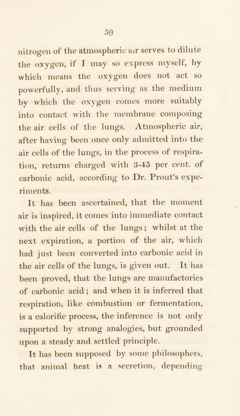 nitrogen of the atmospheric ar serves to dilute the oxygen, if I may so express myself, by which means the oxygen does not act so powerfully, and thus serving as the medium by which the oxygen comes more suitably into contact with the membrane composing the air cells of the lungs. Atmospheric air, after having been once only admitted into the air cells of the lungs, in the process of respira- tion, returns charged with 3-45 per cent. of carbonic acid, according to Dr. Prout’s expe- riments. It has been ascertained, that the moment air is inspired, it comes into immediate contact with the air cells of the lungs; whilst at the next expiration, a portion of the air, which had just been converted into carbonic acid in the air cells of the lungs, is given out. It has been proved, that the lungs are manufactories of carbonic acid; and when it is inferred that respiration, like combustion or fermentation, is a calorific process, the inference is not only supported by strong analogies, but grounded upon a steady and settled principle. It has been supposed by some philosophers, that animal heat is a secretion, depending