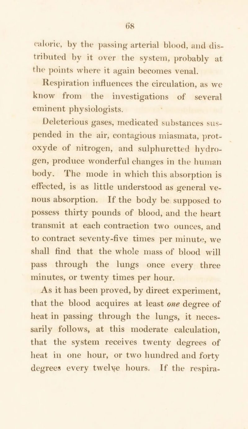 caloric, by the passing arterial blood, and dis- tributed by it over the system, probably at the points where it again becomes venal. Respiration influences the circulation, as we know from the investigations of several eminent physiologists. Deleterious gases, medicated substances sus- pended in the air, contagious miasmata, prot- oxyde of nitrogen, and sulphuretted hydro- gen, produce wonderful changes in the human body. The mode in which this absorption is effected, is as little understood as general ve- nous absorption. If the body be supposed to possess thirty pounds of blood, and the heart transmit at each contraction two ounces, and to contract seventy-five times per minute, we shall find that the whole mass of blood will pass through the lungs once every three minutes, or twenty times per hour. As it has been proved, by direct experiment, that the blood acquires at least one degree of heat in passing through the lungs, it neces- sarily follows, at this moderate calculation, that the system receives twenty degrees of heat in one hour, or two hundred and forty degrees every twelye hours. If the respira-