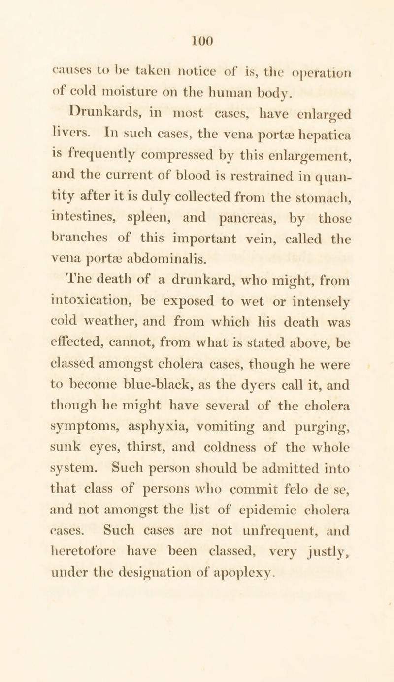 causes to be taken notice of is, the operation of cold moisture on the human body. Drunkards, in most cases, have enlarged livers. In such cases, the vena porte hepatica is frequently compressed. by this enlargement, and the current of blood is restrained in quan- tity after it is duly collected from the stomach, intestines, spleen, and pancreas, by those branches of this important vein, called the vena porte abdominalis. The death of a drunkard, who might, from intoxication, be exposed to wet or intensely cold weather, and from which his death was effected, cannot, from what is stated above, be classed amongst cholera cases, though he were to become blue-black, as the dyers call it, and though he might have several of the cholera symptoms, asphyxia, vomiting and purging, sunk eyes, thirst, and coldness of the whole system. Such person should be admitted into that class of persons who commit felo de se, and not amongst the list of epidemic cholera eases. Such cases are not unfrequent, and heretofore have been classed, very justly, under the designation of apoplexy.