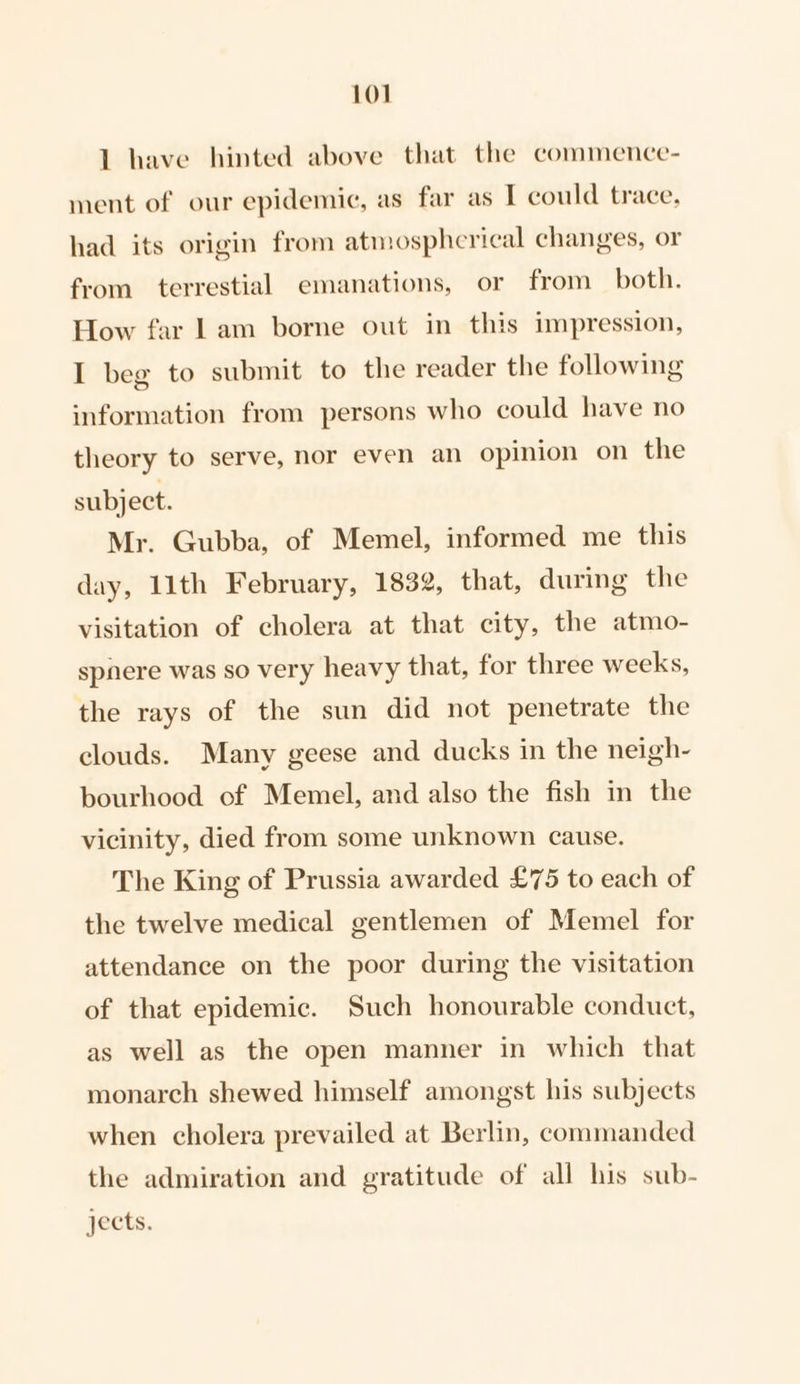 1 have hinted above that the commence- ment of our epidemic, as far as I could trace, had its origin from atmosphcrical changes, or from terrestial emanations, or from both. How far 1am borne out in this impression, I beg to submit to the reader the following information from persons who could have no theory to serve, nor even an opinion on the subject. Mr. Gubba, of Memel, informed me this day, 11th February, 1832, that, during the visitation of cholera at that city, the atmo- spnere was so very heavy that, for three weeks, the rays of the sun did not penetrate the clouds. Many geese and ducks in the neigh- bourhood of Memel, and also the fish in the vicinity, died from some unknown cause. The King of Prussia awarded £75 to each of the twelve medical gentlemen of Memel for attendance on the poor during the visitation of that epidemic. Such honourable conduct, as well as the open manner in which that monarch shewed himself amongst his subjects when cholera prevailed at Berlin, commanded the admiration and gratitude of all his sub- jects.