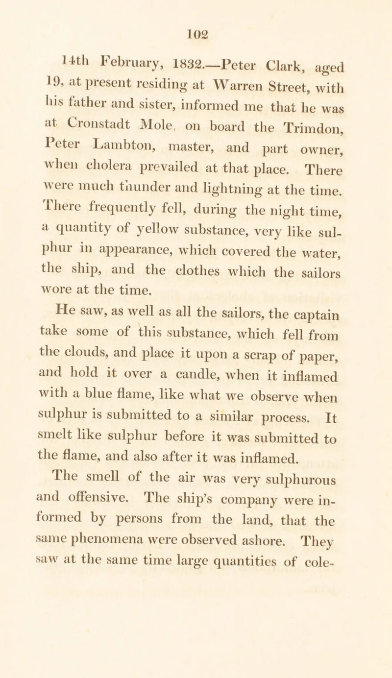 I4th February, 1832.—Peter Clark, aged 19, at present residing at Warren Street, with his father and sister, informed me that he was at. Cronstadt Mole, on board the Trimdon, Peter Lambton, master, and part owner, when cholera prevailed at that place. There were much tnunder and lightning at the time. There frequently fell, during the night time, a quantity of yellow substance, very like sul- phur in appearance, which covered the water, the ship, and the clothes which the sailors wore at the time. He saw, as well as all the sailors, the captain take some of this substance, which fell from the clouds, and place it upon a scrap of paper, and hold it over a candle, when it inflamed with a blue flame, like what we observe when sulphur is submitted to a similar process. It smelt like sulphur before it was submitted to the flame, and also after it was inflamed. The smell of the air was very sulphurous and offensive. The ship’s company were in- formed by persons from the land, that the same phenomena were observed ashore. They saw at the same time large quantities of cole-