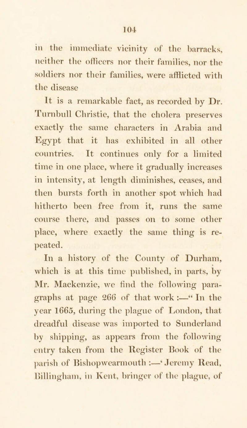 in the immediate vicinity of the barracks, neither the officers nor their families, nor the soldiers nor their families, were afflicted with the disease It is a remarkable fact, as recorded by Dr. Turnbull Christie, that the cholera preserves exactly the same characters in Arabia and Egypt that it has exhibited in all other countries. It continues only for a limited time in one place, where it gradually increases in intensity, at length diminishes, ceases, and then bursts forth in another spot which had hitherto been free from it, runs the same course there, and passes on to some other place, where exactly the same thing is re- peated. In a history of the County of Durham, which is at this time published, in parts, by Mr. Mackenzie, we find the following para- graphs at page 266 of that work :—* In the year 1665, during the plague of London, that dreadful disease was imported to Sunderland by shipping, as appears from the following entry taken from the Register Book of the parish of Bishopwearmouth :—* Jeremy Read, Billingham, in Kent, bringer of the plague, of