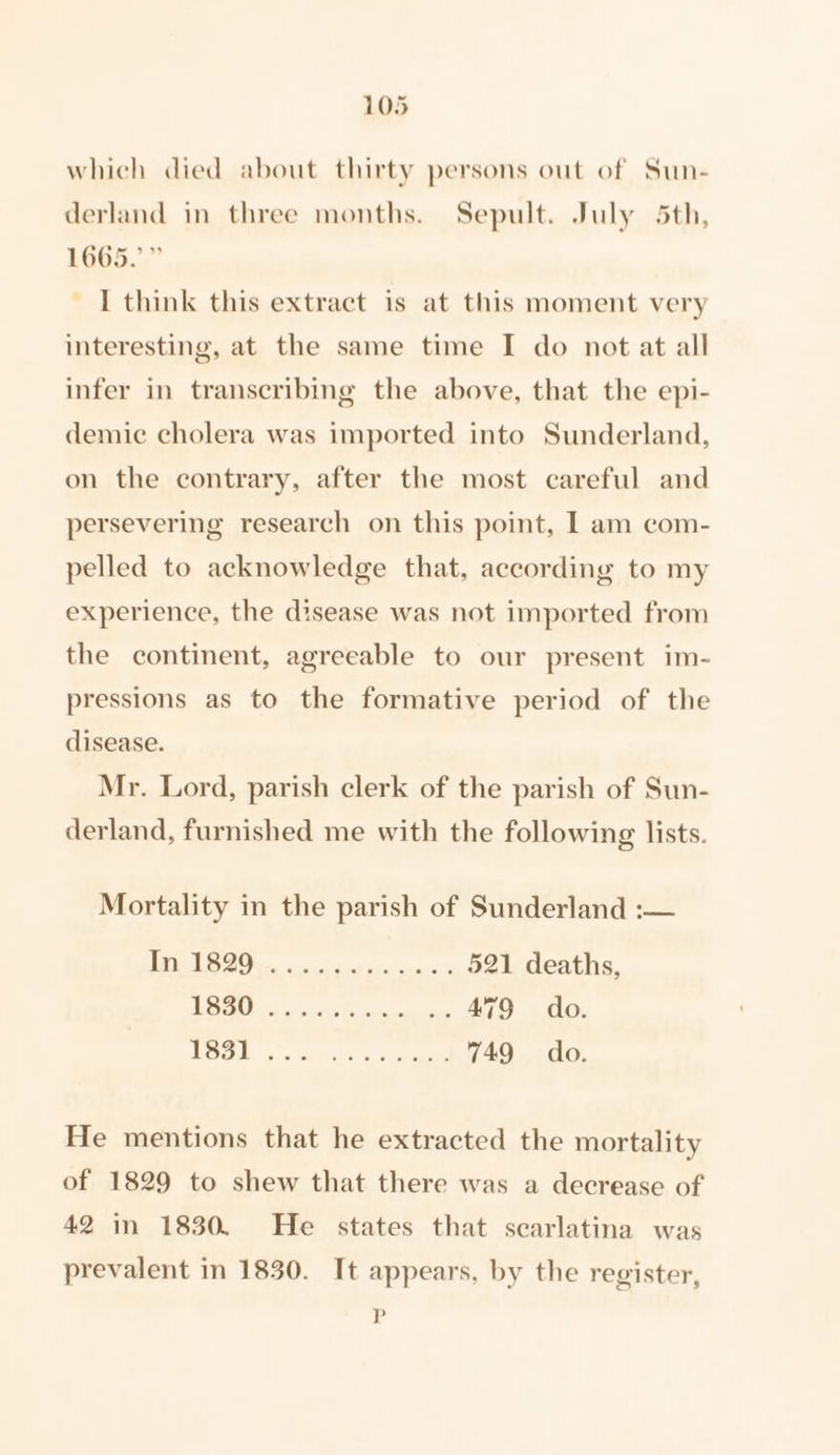 which died about thirty persons out of Sun- derland in three months. Sepult. July 5th, 1665.” I think this extract is at this moment very interesting, at the same time I do not at all infer in transcribing the above, that the epi- demic cholera was imported into Sunderland, on the contrary, after the most careful and persevering research on this point, I am com- pelled to acknowledge that, according to my experience, the disease was not imported from the continent, agreeable to our present im- pressions as to the formative period of the disease. Mr. Lord, parish clerk of the parish of Sun- derland, furnished me with the following lists. Mortality in the parish of Sunderland :— DO cee Bicy seca can 4 521 deaths, 1S ae &gt; eee . 479 do DO 2° atta soon 749 do He mentions that he extracted the mortality of 1829 to shew that there was a decrease of 42 in 1830. He states that searlatina was prevalent in 1830. It appears, by the register, P