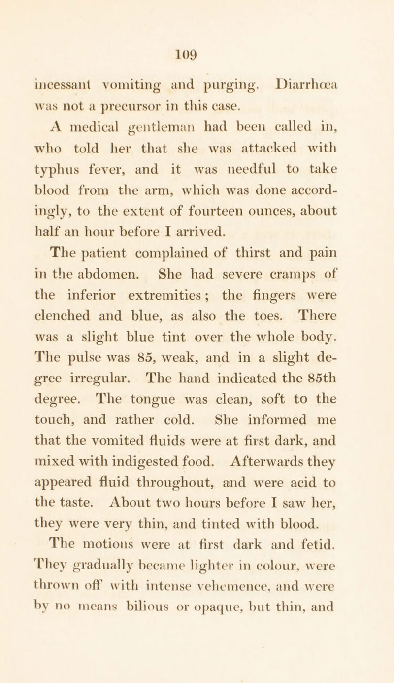 incessant vomiting and purging. Diarrhoea was not a precursor in this case. A medical gentleman had been called in, who told her that she was attacked with typhus fever, and it was needful to take blood from the arm, which was done accord- ingly, to the extent of fourteen ounces, about half an hour before I arrived. The patient complained of thirst and pain in the abdomen. She had severe cramps of the inferior extremities; the fingers were clenched and blue, as also the toes. There was a slight blue tint over the whole body. The pulse was 85, weak, and in a slight de- gree irregular. The hand indicated the 85th degree. The tongue was clean, soft to the touch, and rather cold. She informed me that the vomited fluids were at first dark, and mixed with indigested food. Afterwards they appeared fluid throughout, and were acid to the taste. About two hours before I saw her, they were very thin, and tinted with blood. The motions were at first dark and fetid. They gradually became lighter in colour, were thrown off with intense vehemence, and were by no means bilious or opaque, but thin, and