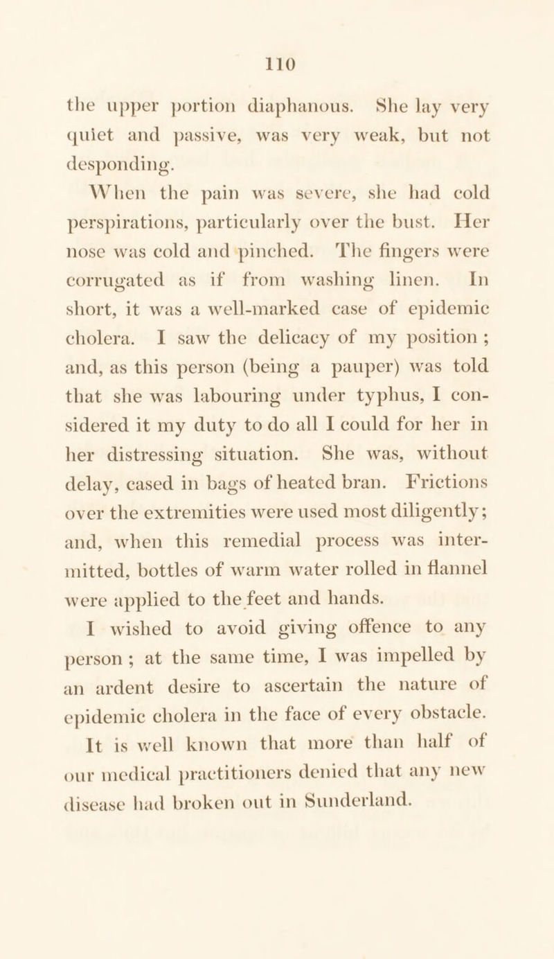 the upper portion diaphanous. She lay very quiet and passive, was very weak, but not desponding. When the pain was severe, she had cold perspirations, particularly over the bust. Her nose was cold and ‘pinched. The fingers were corrugated as if from washing linen. In short, it was a well-marked case of epidemic cholera. I saw the delicacy of my position ; and, as this person (being a pauper) was told that she was labouring under typhus, I con- sidered it my duty to do all I could for her in her distressing situation. She was, without delay, cased in bags of heated bran. Frictions over the extremities were used most diligently; and, when this remedial process was inter- mitted, bottles of warm water rolled in flannel were applied to the feet and hands. I wished to avoid giving offence to any person ; at the same time, I was impelled by an ardent desire to ascertain the nature of epidemic cholera in the face of every obstacle. It is well known that more than half of our medical practitioners denied that any new disease had broken out in Sunderland.