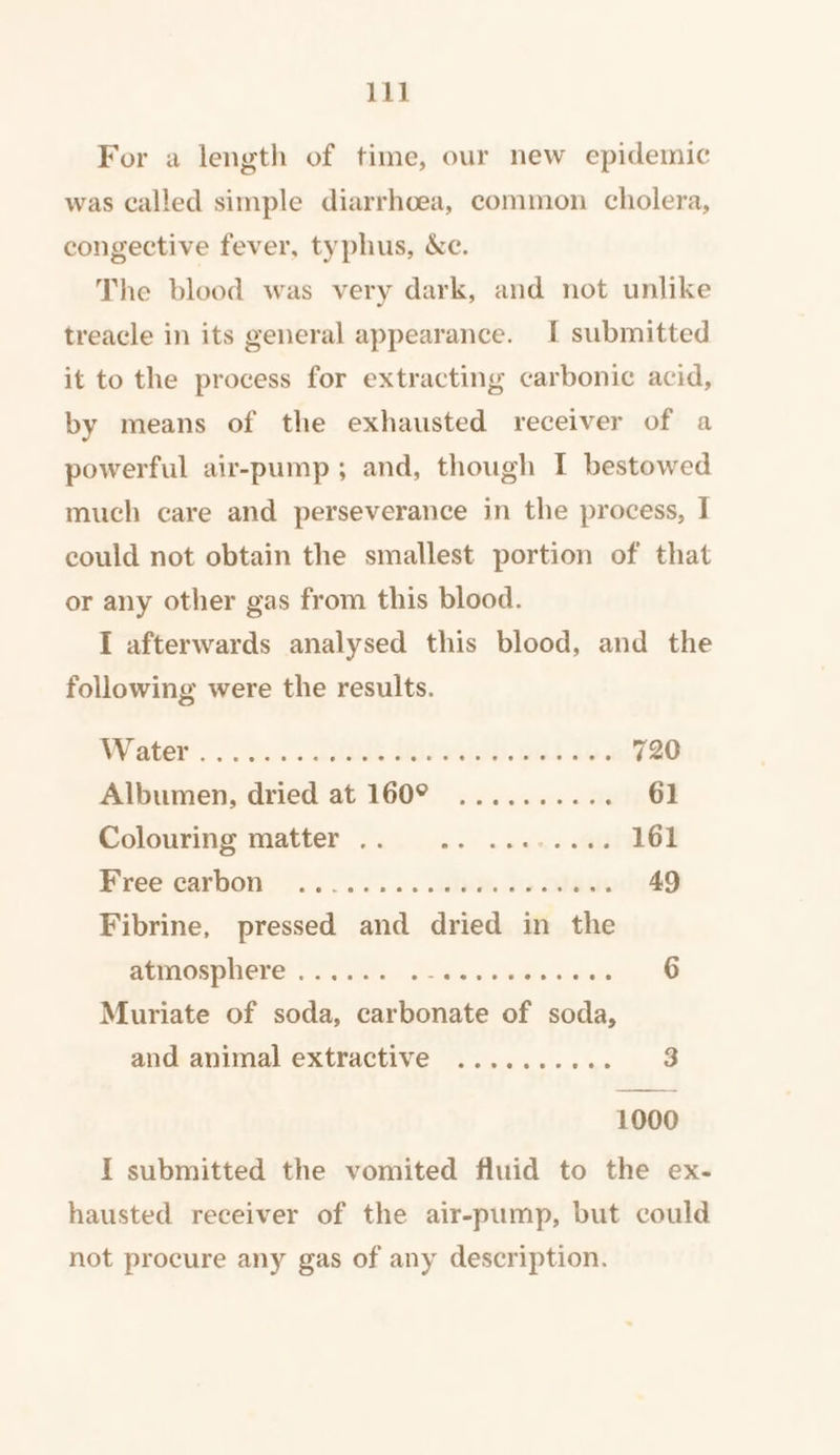 For a length of time, our new epidemic was called simple diarrhoea, common cholera, congective fever, typhus, &amp;c. The blood was very dark, and not unlike treacle in its general appearance. I submitted it to the process for extracting carbonic acid, by means of the exhausted receiver of a powerful air-pump; and, though I bestowed much care and perseverance in the process, I could not obtain the smallest portion of that or any other gas from this blood. I afterwards analysed this blood, and the following were the results. AY SteP’) Oh. ede SOs ose). ont 2 720 Albumen, dried at 160°° ........ 2% 61 Golovring’ miatier .2..64. wes «. mili 161 Bree‘ecarbon. 2... ..5.. how Jo odes 49 Fibrine, pressed and dried in the UTROWONOLE 1S ihe ois dys wo eis Sats 6 Muriate of soda, carbonate of soda, and animal extractive .......... 3 1000 I submitted the vomited fluid to the ex- hausted receiver of the air-pump, but could not procure any gas of any description.