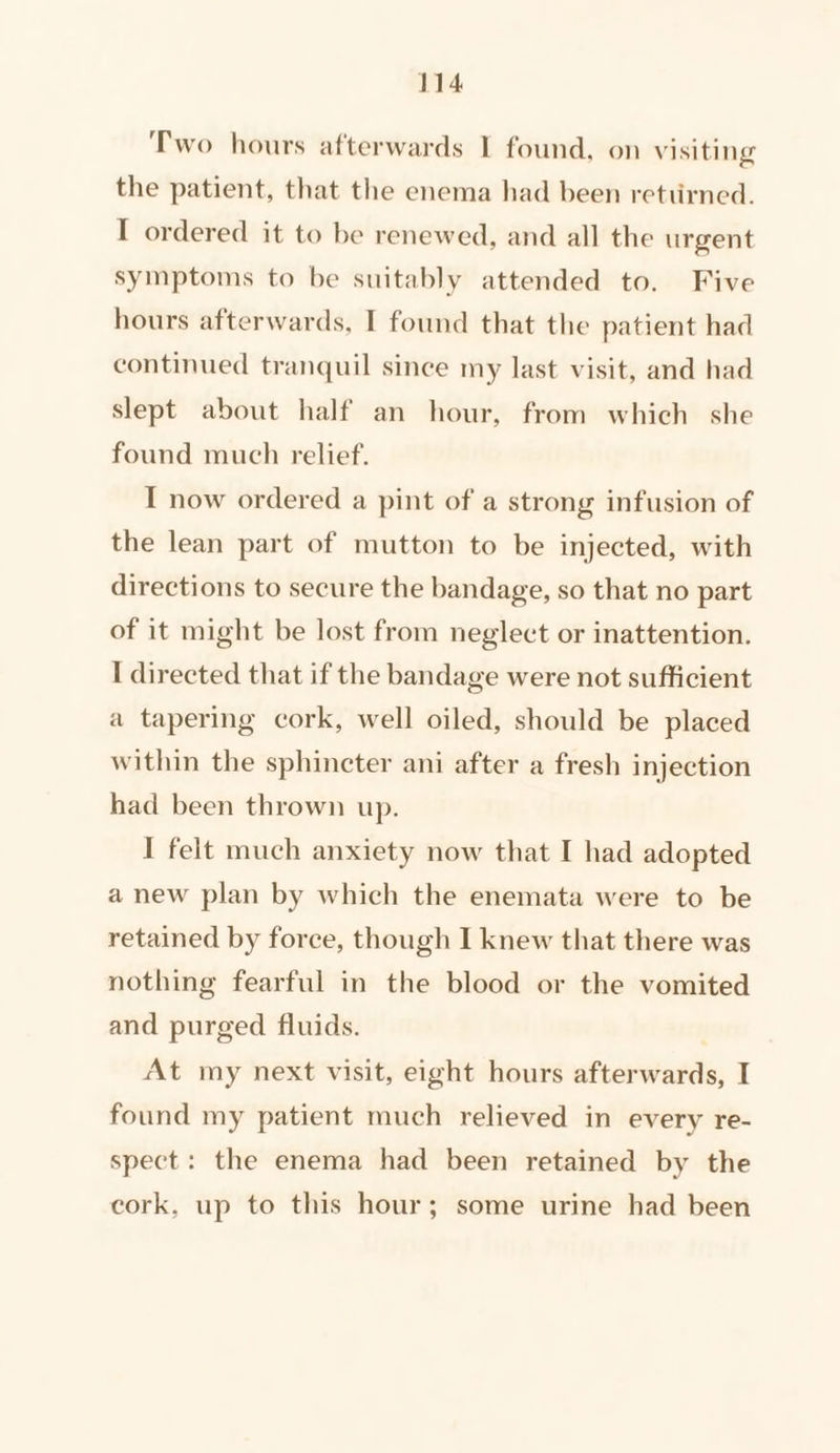 Two hours afterwards I found, on Visiting the patient, that the enema had been rettirned. I ordered it to be renewed, and all the urgent symptoms to be suitably attended to. Five hours afterwards, I found that the patient had continued tranquil since my last visit, and had slept about half an hour, from which she found much relief. I now ordered a pint of a strong infusion of the lean part of mutton to be injected, with directions to secure the bandage, so that no part of it might be lost from neglect or inattention. I directed that if the bandage were not sufficient a tapering cork, well oiled, should be placed within the sphincter ani after a fresh injection had been thrown up. I felt much anxiety now that I had adopted a new plan by which the enemata were to be retained by force, though I knew that there was nothing fearful in the blood or the vomited and purged fluids. At my next visit, eight hours afterwards, I found my patient much relieved in every re- spect: the enema had been retained by the cork, up to this hour; some urine had been