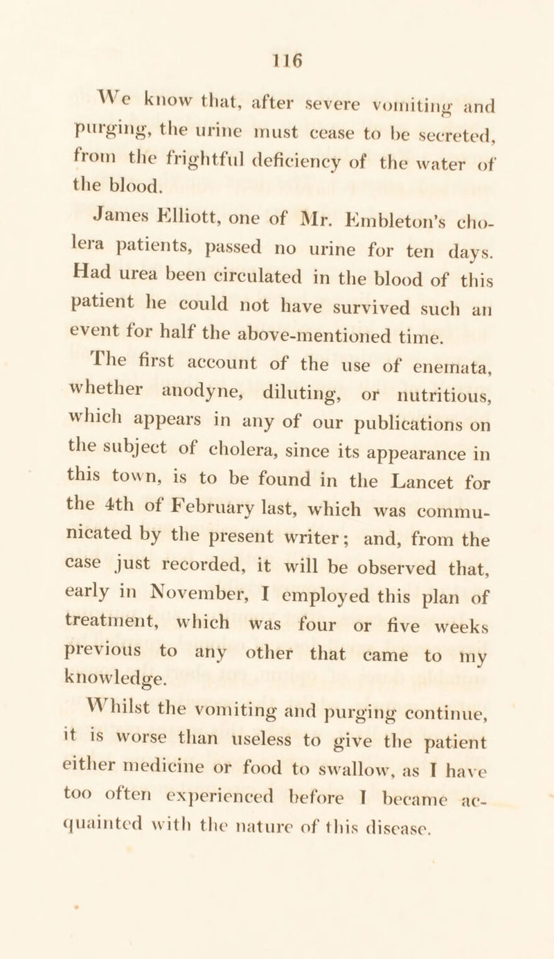 We know that, after severe vomiting and purging, the urine must cease to be secreted, from the frightful deficiency of the water of the blood. James Elliott, one of Mr. Embleton’s cho- lera patients, passed no urine for ten days. Had urea been circulated in the blood of. this patient he could not have survived such an event for half the above-mentioned time. The first account of the use of enemata, whether anodyne, diluting, or nutritious, which appears in any of our publications on the subject of cholera, since its appearance in this town, is to be found in the Lancet for the 4th of February last, which was commu- nicated by the present writer; and, from the case just recorded, it will be observed that, early in November, I employed this plan of treatment, which was four or five weeks previous to any other that came to my knowledge. Whilst the vomiting and purging continue, it is worse than useless to give the patient either medicine or food to swallow, as IT have too often experienced before I became ac- quainted with the nature of this disease.