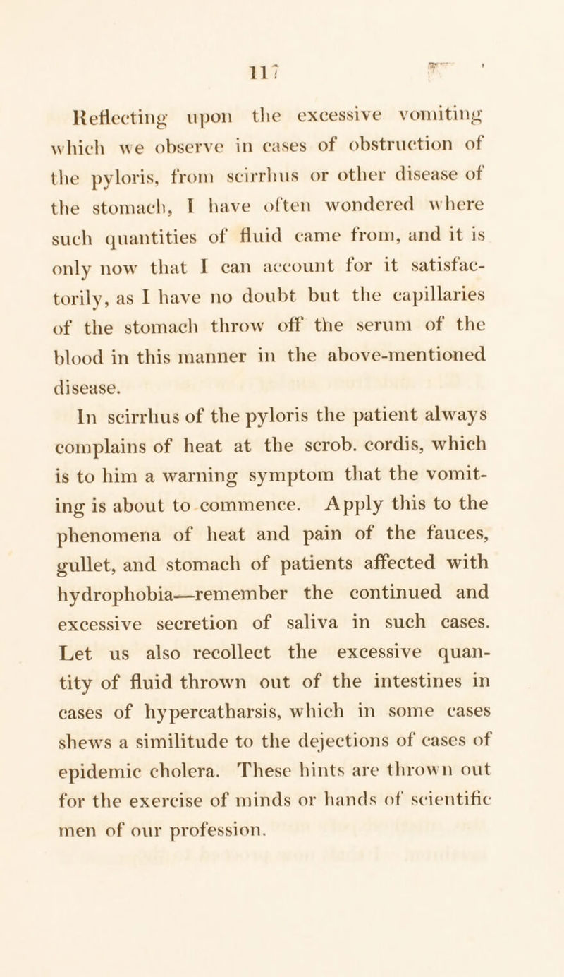 Reflecting upon the excessive vomiting which we observe in cases of obstruction of the pyloris, from scirrhus or other disease of the stomach, I have often wondered where such quantities of fluid came from, and it is only now that I can account for it satisfac- torily, as I have no doubt but the capillaries of the stomach throw off the serum of the blood in this manner in the above-mentioned disease. In scirrhus of the pyloris the patient always complains of heat at the scrob. cordis, which is to him a warning symptom that the vomit- ing is about to commence. Apply this to the phenomena of heat and pain of the fauces, gullet, and stomach of patients affected with hydrophobia—remember the continued and excessive secretion of saliva in such cases. Let us also recollect the excessive quan- tity of fluid thrown out of the intestines in cases of hypercatharsis, which in some cases shews a similitude to the dejections of cases of epidemic cholera. These hints are thrown out for the exercise of minds or hands of scientific men of our profession.