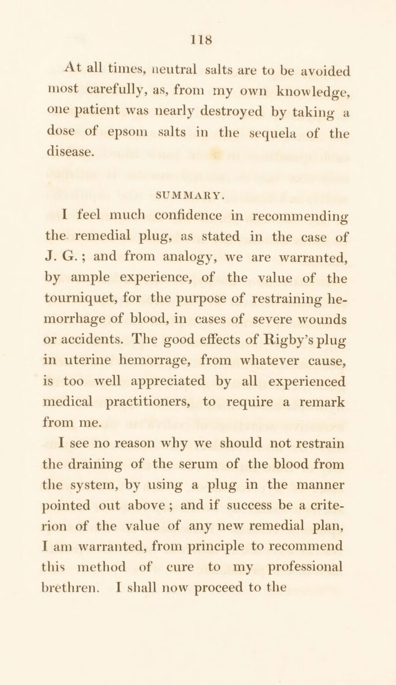 At all times, neutral salts are to be avoided most carefully, as, from my own knowledge, one patient was nearly destroyed by taking a dose of epsom salts in the sequela of the disease. SUMMARY. I feel much confidence in recommending the. remedial plug, as stated in the case of J.G.; and from analogy, we are warranted, by ample experience, of the value of the tourniquet, for the purpose of restraining he- morrhage of blood, in cases of severe wounds or accidents. The good effects of Rigby’s plug in uterine hemorrage, from whatever cause, is too well appreciated by all experienced medical practitioners, to require a remark from me. I see no reason why we should not restrain the draining of the serum of the blood from the system, by using a plug in the manner pointed out above; and if success be a crite- rion of the value of any new remedial plan, I am warranted, from principle to recommend this method of cure to my _ professional brethren. I shall now proceed to the