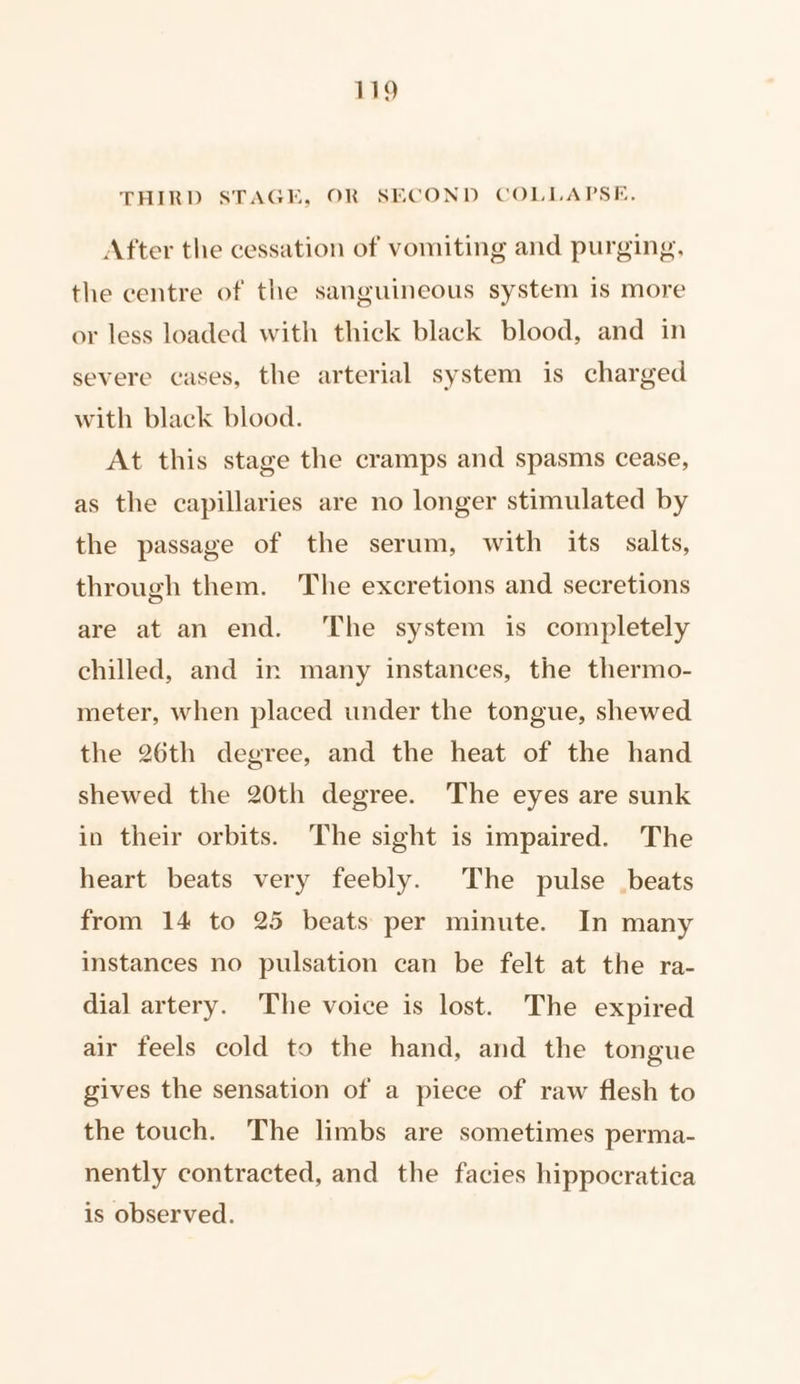 THIRD STAGE, OR SECOND COLLAPSE, After the cessation of vomiting and purging, the centre of the sanguineous system is more or less loaded with thick black blood, and in severe cases, the arterial system is charged with black blood. At this stage the cramps and spasms cease, as the capillaries are no longer stimulated by the passage of the serum, with its salts, through them. The excretions and secretions are at an end. ‘The system is completely chilled, and in many instances, the thermo- meter, when placed under the tongue, shewed the 26th degree, and the heat of the hand shewed the 20th degree. The eyes are sunk in their orbits. The sight is impaired. The heart beats very feebly. The pulse beats from 14 to 25 beats per minute. In many instances no pulsation can be felt at the ra- dial artery. The voice is lost. The expired air feels cold to the hand, and the tongue gives the sensation of a piece of raw flesh to the touch. The limbs are sometimes perma- nently contracted, and the facies hippocratica is observed.