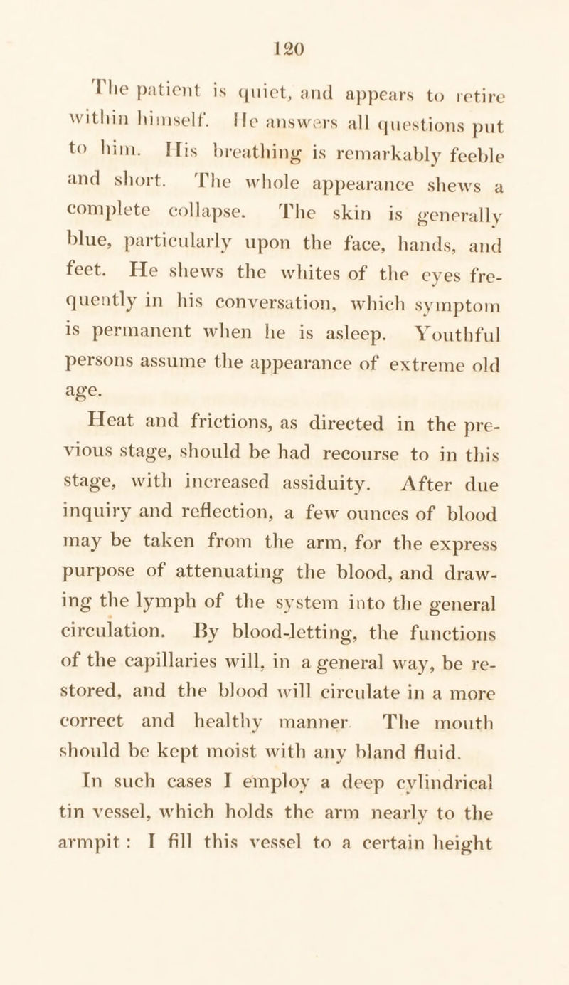 The patient is quiet, and appears to retire within himself. He answers all questions put to him. His breathing is remarkably feeble and short. The whole appearance shews a complete collapse. The skin is generally blue, particularly upon the face, hands, and feet. He shews the whites of the eyes fre- quently in his conversation, which symptom is permanent when he is asleep. Youthful persons assume the appearance of extreme old age. Heat and frictions, as directed in the pre- vious stage, should be had recourse to in this stage, with increased assiduity. After due inquiry and reflection, a few ounces of blood may be taken from the arm, for the express purpose of attenuating the blood, and draw- ing the lymph of the system into the general circulation. By blood-letting, the functions of the capillaries will, in a general way, be re- stored, and the blood will circulate in a more correct and healthy manner. The mouth should be kept moist with any bland fluid. In such cases I employ a deep cylindrical tin vessel, which holds the arm nearly to the armpit: I fill this vessel to a certain height