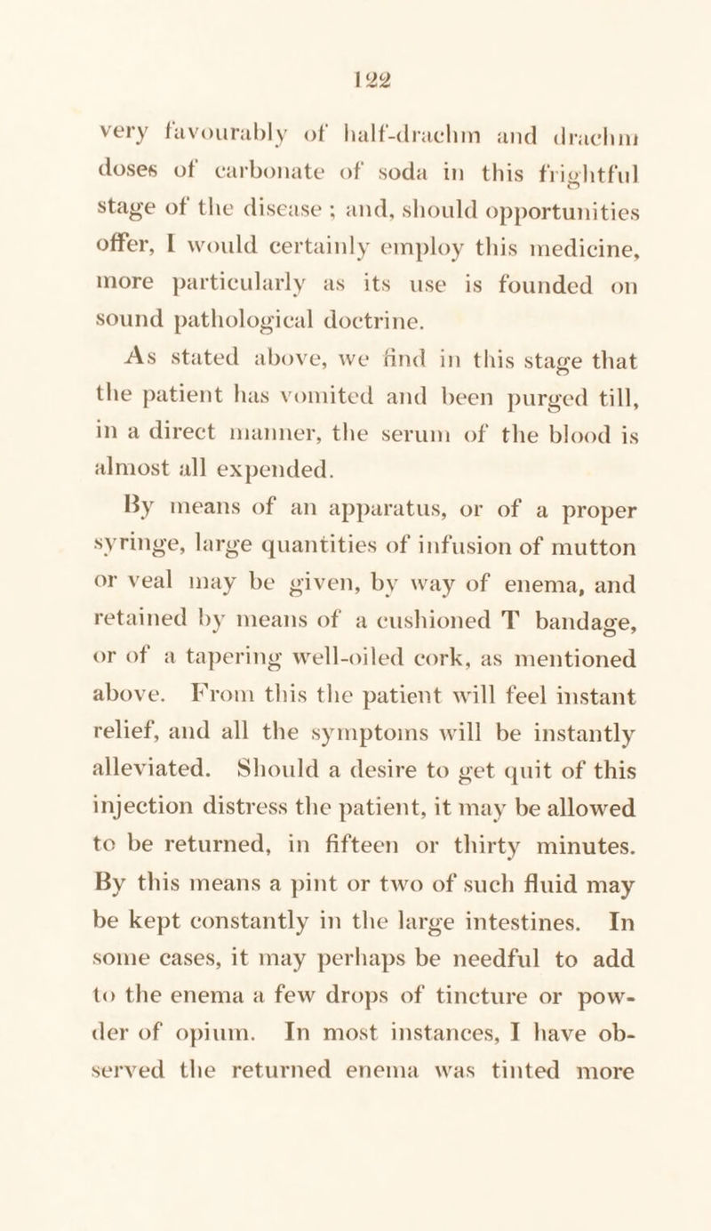 very favourably of half-drachm and drachm doses of carbonate of soda in this frightful stage of the disease ; and, should opportunities offer, | would certainly employ this medicine, more particularly as its use is founded on sound pathological doctrine. As stated above, we find in this stage that the patient has vomited and been purged till, in a direct manner, the serum of the blood is almost all expended. By means of an apparatus, or of a proper syringe, large quantities of infusion of mutton or veal inay be given, by way of enema, and retained by means of a cushioned T bandage, or of a tapering well-oiled cork, as mentioned above. From this the patient will feel instant relief, and all the symptoms will be instantly alleviated. Should a desire to get quit of this injection distress the patient, it may be allowed to be returned, in fifteen or thirty minutes. By this means a pint or two of such fluid may be kept constantly in the large intestines. In some cases, it may perhaps be needful to add to the enema a few drops of tincture or pow- der of opium. In most instances, I have ob- served the returned enema was tinted more