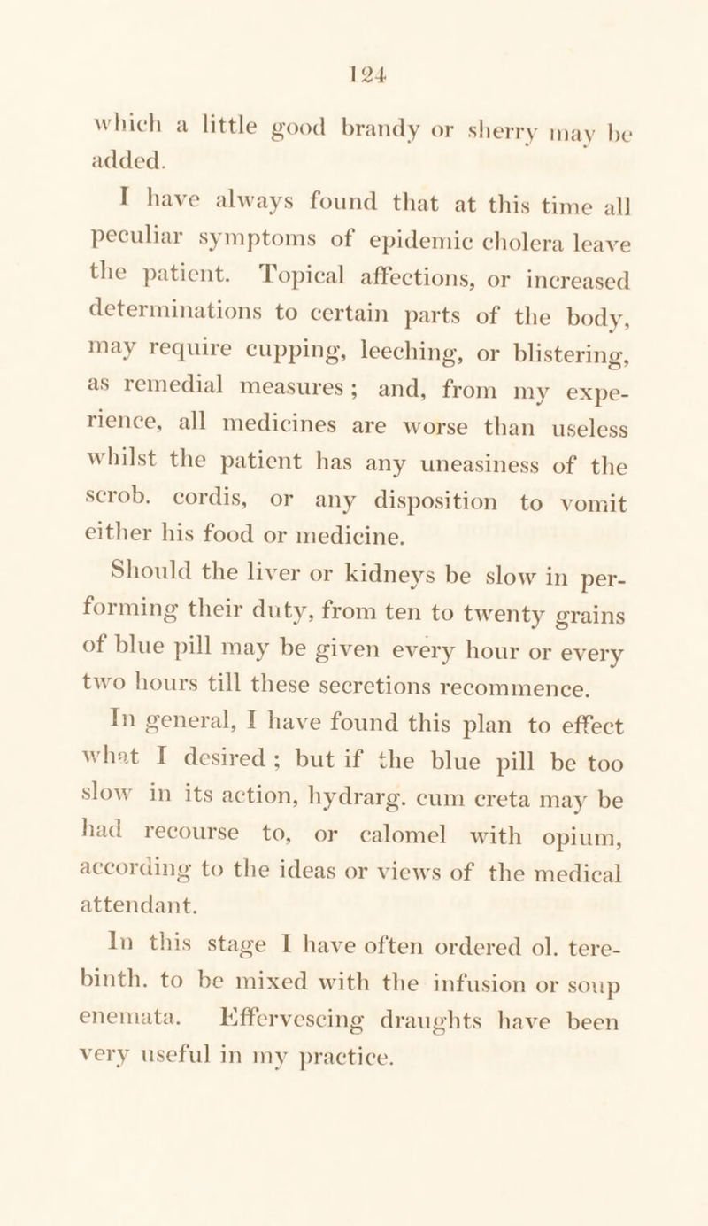 which a little good brandy or sherry may be added. I have always found that at this time all peculiar symptoms of epidemic cholera leave the patient. Topical affections, or increased determinations to certain parts of the body, may require cupping, leeching, or blistering, as remedial measures; and, from my expe- rience, all medicines are worse than useless whilst the patient has any uneasiness of the scrob. cordis, or any disposition to vomit either his food or medicine. Should the liver or kidneys be slow in per- forming their duty, from ten to twenty grains of blue pill may be given every hour or every two hours till these secretions reeommence. In general, I have found this plan to effect what I desired; but if the blue pill be too slow in its action, hydrarg. cum creta may be had recourse to, or calomel with opium, according to the ideas or views of the medical attendant. In this stage I have often ordered ol. tere- binth. to be mixed with the infusion or soup enemata. Kffervescing draughts have been very useful in my practice.