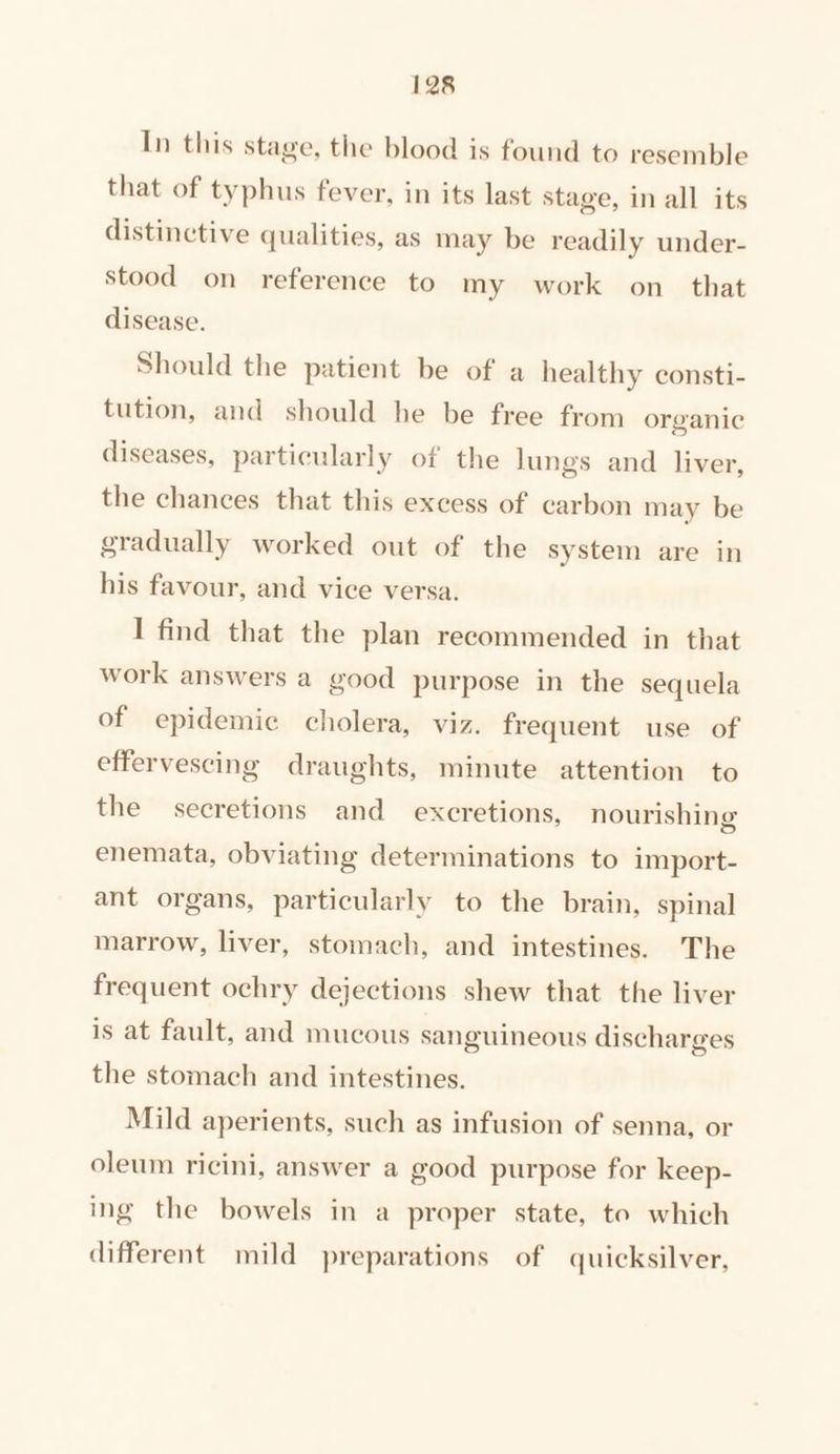 In this stage, the blood is found to resemble that of typhus fever, in its last stage, in all its distinctive qualities, as may be readily under- stood on reference to my work on_ that disease. Should the patient be of a healthy consti- tution, and should he be free from organic diseases, particularly of the lungs and liver, the chances that this excess of carbon may be gradually worked out of the system are in his favour, and vice versa. I find that the plan recommended in that work answers a good purpose in the sequela of epidemic cholera, viz. frequent use of effervescing draughts, minute attention to the secretions and excretions, nourishing enemata, obviating determinations to import- ant organs, particularly to the brain, spinal marrow, liver, stomach, and intestines. The frequent ochry dejections shew that the liver is at fault, and mucous sanguineous discharges the stomach and intestines. Mild aperients, such as infusion of senna, or oleum ricini, answer a good purpose for keep- ing the bowels in a proper state, to which different mild preparations of quicksilver,