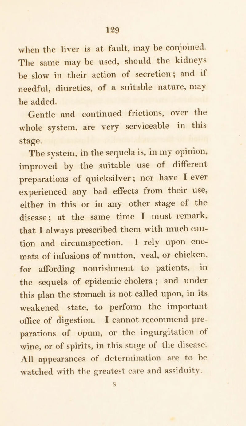 when the liver is at fault, may be conjoined. The same may be used, should the kidneys be slow in their action of secretion; and if needful, diuretics, of a suitable nature, may be added. Gentle and continued frictions, over the whole system, are very serviceable in this stage. The system, in the sequela is, in my opinion, improved by the suitable use of different preparations of quicksilver; nor have I ever experienced any bad effects from their use, either in this or in any other stage of the disease; at the same time I must remark, that I always prescribed them with much cau- tion and circumspection. I rely upon ene- mata of infusions of mutton, veal, or chicken, for affording nourishment to patients, in the sequela of epidemic cholera; and under this plan the stomach is not called upon, in its weakened state, to perform the important office of digestion. I cannot recommend pre- parations of opum, or the ingurgitation of wine, or of spirits, in this stage of the disease. All appearances of determination are to be watched with the greatest care and assiduity. S