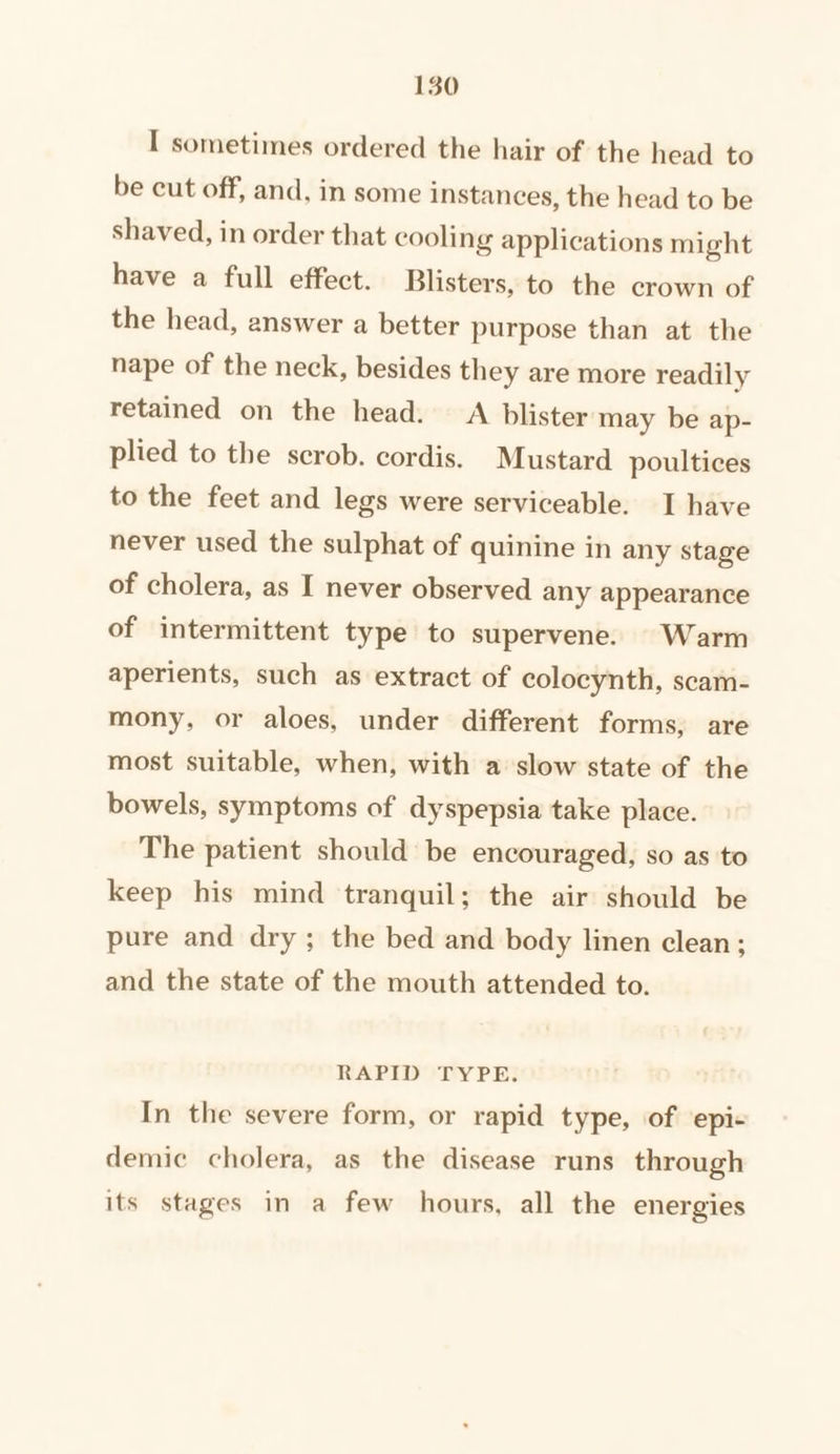 I sometimes ordered the hair of the head to be cut off, and, in some instances, the head to be shaved, in order that cooling applications might have a full effect. Blisters, to the crown of the head, answer a better purpose than at the nape of the neck, besides they are more readily retained on the head. A blister may be ap- plied to the scrob. cordis. Mustard poultices to the feet and legs were serviceable. I have never used the sulphat of quinine in any stage of cholera, as I never observed any appearance of intermittent type to supervene. Warm aperients, such as extract of colocynth, scam- mony, or aloes, under different forms, are most suitable, when, with a slow state of the bowels, symptoms of dyspepsia take place. The patient should be encouraged, so as to keep his mind tranquil; the air should be pure and dry; the bed and body linen clean; and the state of the mouth attended to. RAPID TYPE. In the severe form, or rapid type, of ‘epi- demic cholera, as the disease runs through its stages in a few hours, all the energies