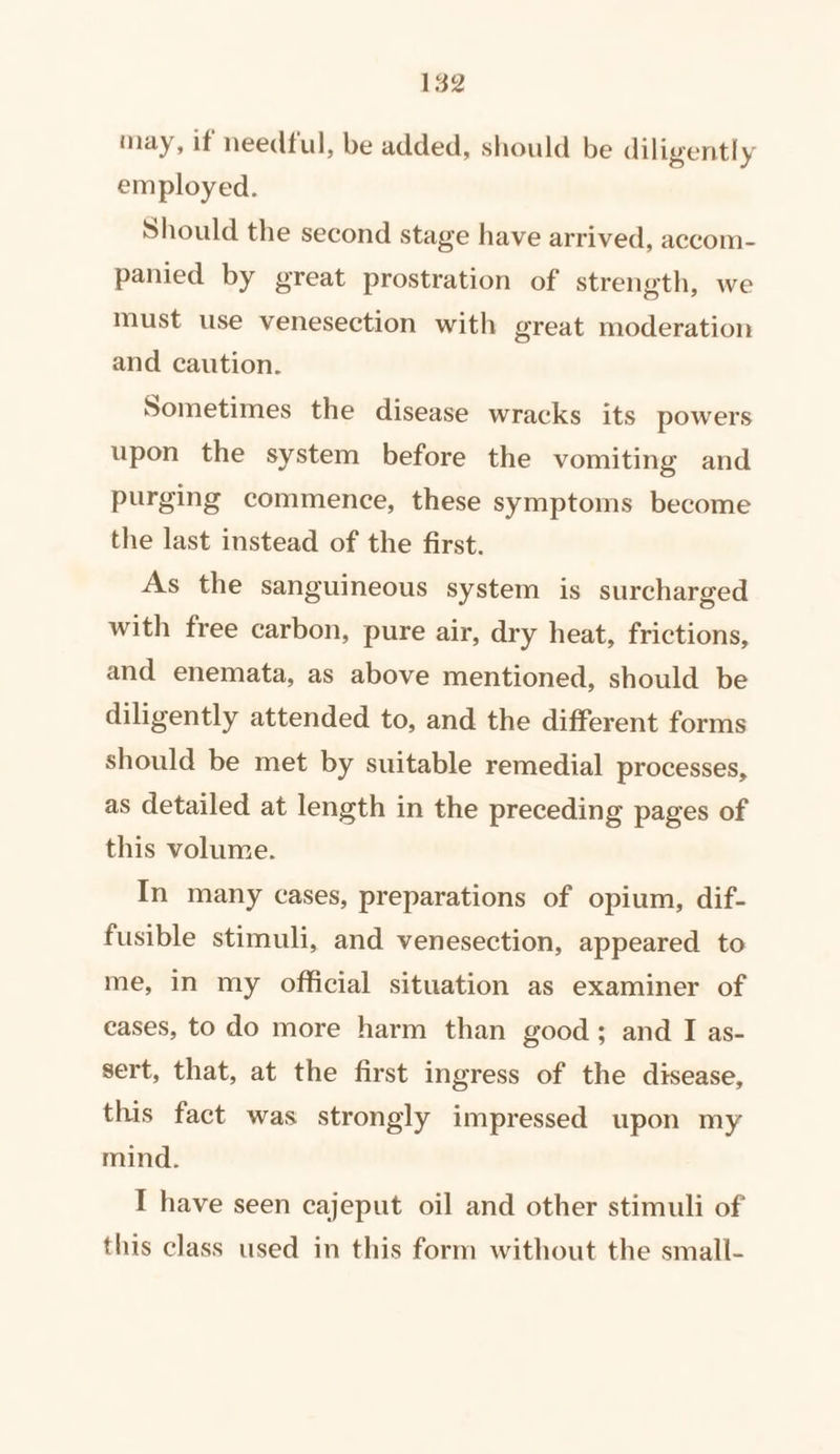 may, if needful, be added, should be diligently employed. Should the second stage have arrived, accom- panied by great prostration of strength, we must use venesection with great moderation and caution. Sometimes the disease wracks its powers upon the system before the vomiting and purging commence, these symptoms become the last instead of the first. As the sanguineous system is surcharged with free carbon, pure air, dry heat, frictions, and enemata, as above mentioned, should be diligently attended to, and the different forms should be met by suitable remedial processes, as detailed at length in the preceding pages of this volume. In many cases, preparations of opium, dif- fusible stimuli, and venesection, appeared to me, in my official situation as examiner of cases, to do more harm than good; and I as- sert, that, at the first ingress of the disease, this fact was strongly impressed upon my mind. I have seen cajeput oil and other stimuli of this class used in this form without the small-